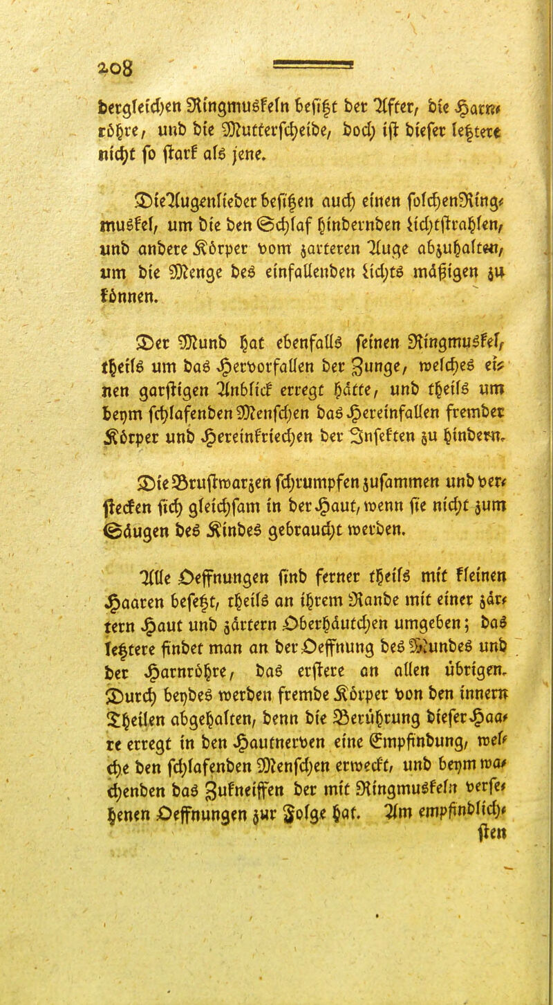 ao8 ^ ' bergfei'cl)en Slmgmuöfeln beflfc ber Tffter, ,^arR* tb^vt, unb bte 2}?utfcifd)eibc, bod; ifl biefei: Ie|tere m'^C fo flor! aB jene. SDte'Jfug^nnebcr 6cfi|eit aud) ct'ncn folcf)cn9\i'ng< muöfel; um t)tc ben @d)faf Otnbevttbcn itd)tftra^f€n/ unb anbete ^6rper t>om javteren 7(u(;e abju^alt«!/ um bie ^O^cnge beö einfaUeuben 4id;tö md^igen fönnen. 25er SSlün\) ^at ebenfalls feinen Slmgmw^fer^ t^txU um baö J^er\)orfaUen ber 3u9<^/ wefcf)e6 ei^ nen garl^tcjen ^inbfi'cf errege ^dtte, unb t^üU um bepm fdjiofenben 9)?cnfd)en baö v^ereinfaUen frembec Körper unb J^ereinfried;en ber Snfeften ju ^inbenr, ^DieSöruftroarjen fd;rumpfen ^ufammen unb mt ^ecfen fid) gleidjfam tn ber J^aut, wenn fte nidjt ^um Säugen beö Äinbeö gebroud)C werben. ZUe öeffnungen finb ferner f§etf6 mt( ffetnen J^aaren befeft, t^dli on t^rem 3ianbe mit einer jdr^ tern J^aut unb jartern £)ber^dutd;en umgeben; t>a$ leftere jinbet man an berX)effnung be6!&iunbes unb ber ^avnvb^vi, baö erftere on allen übrigen, $Durd) bei)beö werben frembe Körper toon ben innen? Steilen abgehalten, benn bi'e Sierü^rung bteferJ^aa* te erregt in ben J^autnerten eine ^mplinbung, wef^ d)e ben fd^lafenben ^infd)m erwedt, unb beijm ma* d)enben boö ^ufmi^en ber mit Dti'ngmuöfefn verfe* lenen Oeffnungen $wr ^ofge §Qf. Um empfinblid)*