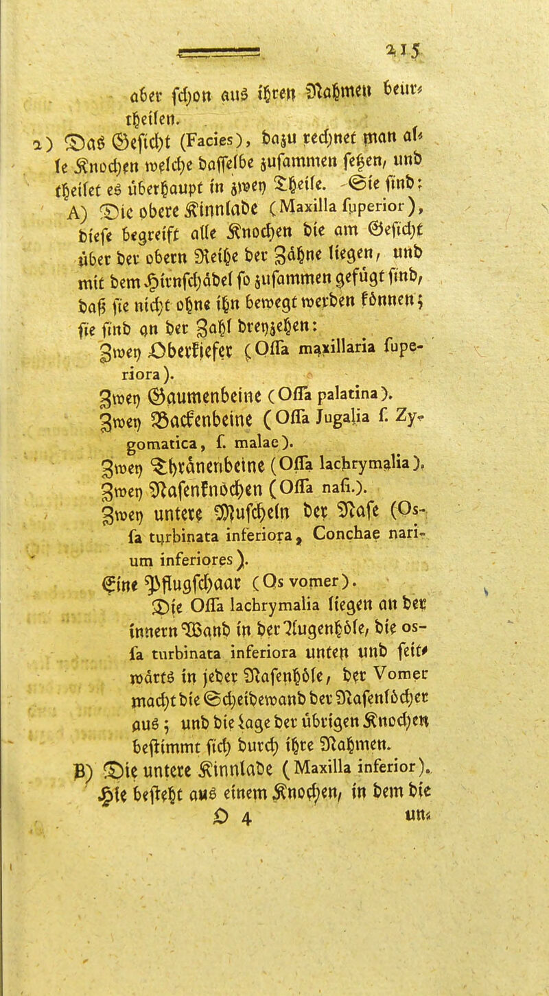 ) ©ai^®cfic^)t (Facies), tciju ted)nef ptait al< U Mmdjm mld)z boflefbe sufammc» fc^cn, unb f^eifct überhaupt m hmr) 3:§etfe. eie finb; A) ®iC obere Äinnlabe (Maxillafpperior), bicfe U^veift a\k ^nocf)ett bie am ©efidjC über ber obern Steide ber ga^ne liegen, unb m{£ bemv^irnfcljdbel fo sufammen gefügt finb, baf? fie md; t o^n« i^n bewegt werben fönnen ; fiefinb an ber ga^f bretjjef^en: gwet) ;Obcrf|efcr m^xillaria fupe- riora). 3wei) (Gaumenbeine (Ofla palatina). 3wet) ^öacfcnbeine (Ofla Jugalia f. Zy^ gomatica, f. malae). 3wet) *^t)rdnenbeine (Ofla lachrym^lia). gwei) g^afenfnöc^en (OflTa nafi.). >ei) unter? ^ufc^eln ber ^Rafe (Qs-; fa tqrbinata inferiora, Conchae narir um inferiores). ^m^^ü0)aat (Qsvomer). 3)i;e Ofla lachrymalia liegen (in bec Innern ^anb i'n ber ZüQtnW^i fa turbinata inferiora unten «»b feit^ wdrtö in jeber 9iafen§6Ie, b?r Vomec madjt bie ©d}eibewanb ber 9^afenf6d)er aus; unb bte kge ber übrigen Änod;cn beittmmt fid} burd) i^re 9fla^men. ^^ie untere ^innlaöe (Maxilla inferior). JgU beMt auB mm ^no^;en, in bem b{e