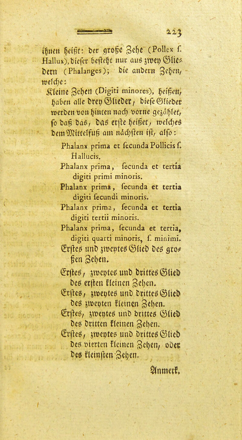 i'liteit §etgü: bct .grofe Se^c (Pollex f. Hallux),b{cfa* 6eMc «uf auä jmci) (^liC^f t)Cm (Phalanges); t(e onbern welche: kleine Sc^cn (Digiti minores), §et^«tt, ^ahm alk fcrcp d^Ucößt/ bfefc ©Heber werben t)on hinten nad; \)orne gc^d^fef, foba^ bäö, baö crf^e i&ci^et, wefd^e^ bem93Jtttelfu§ am ndd;j}en ij^, olfo: Phalanx prima et feCunda Pollicis f. Hallucis. Phalanx prima, fecunda et tertia digiti primi minoris. Phalanx prima, fecunda et tercia digiti fecund! minoris. Phalanx ptima, fecunda et tertia digiti tertii minoris. Phalanx prima, fecunda et tertia, digiti quarti minoris, f minimi. bcö etjten ficincn geben, ^rj^eö, jtt)epteö unt» örittcö(^ael> be^ ji[\)epten fleinm B<Jl)en. (^cj^eö, jwcpteö unb bnttcö ©Heb bcg btittcn flemen '^z^m. ^v(teö, jtvepteß unb britteö©üeb beö feierten f (einen B^lj^n, ob« beö f(etn(];en3et;en.