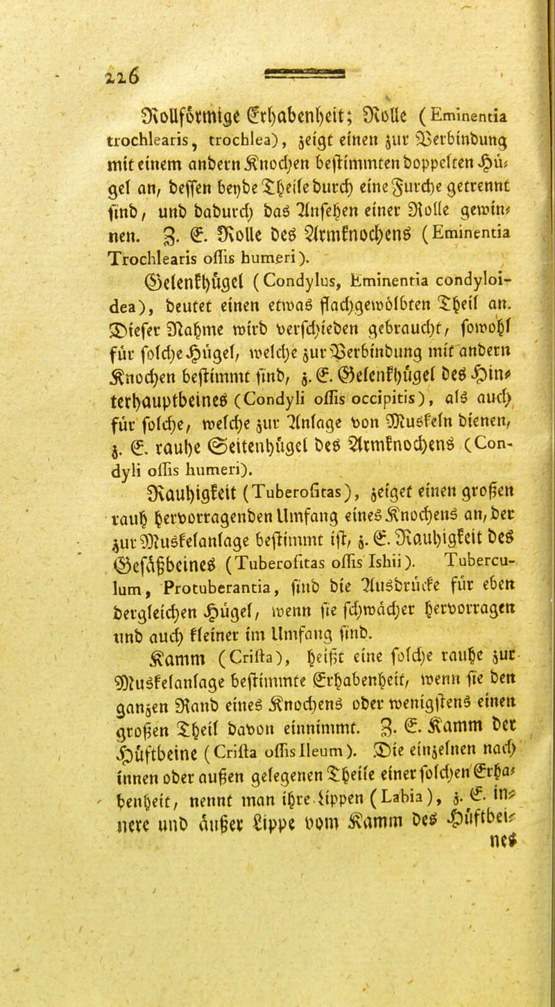 SvoUfütmige (^r()abcn()cit; OvüUe (Emmenda trochlearis, trocblea), jeigt ctnen jut ^B^rbinbung mit einem anbei'nÄnod;en bcj^tmmtenboppeltenJ^m gel Ott, bcffc« bel)bc'$:^^e^^eburc^) eme^urd)« getrennt finb/ unb baburd) baö Tlnfe^en emer DioKe gewin* nen. 3. Ovolle Deö 5^niifnoc^enö (Eminenua Trochlearis oflis humeri). ©C(Cnfl)Ugct (Condylus, Hminentia condyloi- dea), beutet einen etmaö fTadjgewölbfen 5^ei'( an. Riefet D^al^me wirb t)eifd;{eben gebrnud}t, fom^i für fo(d)eJ^U9ef, weld}e jur^^erbinbung mit anbern ^nüd)ett bej^immt fmb, j. e (5)cfcnfl)UflCl Ccö ^pinf tCrl)<lUptbeineÖ (Condyli oflis ocdpitis), aU aud) für fo(d)e, welche jur Einlage toon ?0^uöfe^n bienen, j. e taube @citenbüscl bcö 5(rm!noc^)cnö (Con- dyli oflis humeri). Ovaubifl^ßit (Tuberofitas), jetgef einen großen i'aul^ ^ert)Drragenben Umfang eme5^nüd)enä an,bec iui-9)?ugfefan(age bej^immt iit, 5. €. Üvaubigfcit bcö ®Cfdf beineö ( Tuberofitas oflis Ishü ). Tubercu- lum, Protuberantia, ftub bte :}Üiäbrücfe für ebctt berg(etd)en J^ügel, ii^enn fie fd^wddjer ^ertoorragen tmb and) f(ei'ner i'm Umfang finb. ^amm (Crifta), ^ei^t eine fo(d)e rau^e juc g)Juäfefanfage beflimmte Sr^abenl^eif, wenn fie ben gangen S^anb eines ^nodienö ober wenigtienS einen großen If^tii bat)on einnimmt. B. ^ ^amm bct »^vtftbctne (Crifta oflis Ileum). ®ie einiefnen nad; innen ober au^en gelegenen'^T^eiie einer foldjen^r^a^ ' ben^eit, nennt man i^re ^ppen (Labia), j. tn^ nm unb diife^ Sippe i^om ^mm Oeö ^iiftbei?