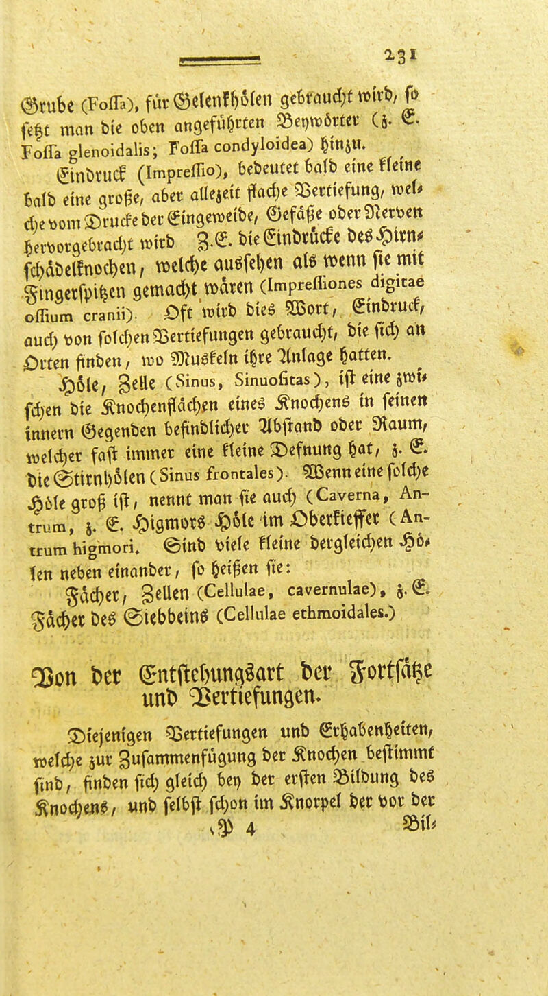 <^tube (Foffa), fur(Be(enf^6(cn gekaud^t wirb, fö fc|t man b(e oben angefüllten 58ei)tx)örfef (J. C. Foffa glenoidalis; Foffa condyloidea) ^tnj«. ^ (ytnr)i'U(l (Impreffio), bcbeutef 6a(b eine fleme Balb eine gro^e, aber aUmit flad)e ^Bertiefung, met. d)e t)om ®rurfe ber €ingetDeibe, ©efd^e ober i).ett)ett ^ec^)orge6i-ad)t n>irb g.e bie ^inbrucfc beö ^«n. fd)di)cl!no(l)en, wel(l)e miöfel)cn al6 wenn fie mit ^maerfpi^cn gemacht waren (Imprefliones digicae offium cranii). Oft \mh bieö mou, ^mbrudv öud) \)on fofd)en35erttefungett gekaudjf, bie fid) an i)mn ftnben, wo ^D^u^fefn i§re Ttnlage Ratten. ^6U/ 8^He (Sinus, Sinuofitas), ijlt eine 5^1* fdren bie Änod)enf[ad)^n eineö ^nod)ene in feine« tnnern ©egenben befünblid)ev lih\latir> ober fKaum, m\&)tx fall immer eine Heine ©efnung f^at, 5. e l)te@titnl)6(en(Sinus frontales). SBenneinefo(d}e Jö6lcgro^ ifl/ nennt man iie aud) (Caverna, An- trum, 5. ^. ^igmorö 4:)6le im Oberfieffec (An- trum higmori. einb 'ouU Heine bergleid^en ^6* len neben einanber, fo ^ei^en fte: Sdd)er, SeUen (Cellulae, cavernulae), a«^- gdc^er be^ (giebbeinö (Cellulae ethmoidales.) diejenigen ^:Berticfungen unb €r§aben§etten, mU)t 8ur gufammenfügung ber Änod)ett bej^immf fmb, ftnben fid) gleid) bet) ber erften ^ilbung beö ^nodmi, «nb felbjt fc^on im Knorpel ber m ber 4 SÖil^ ■1