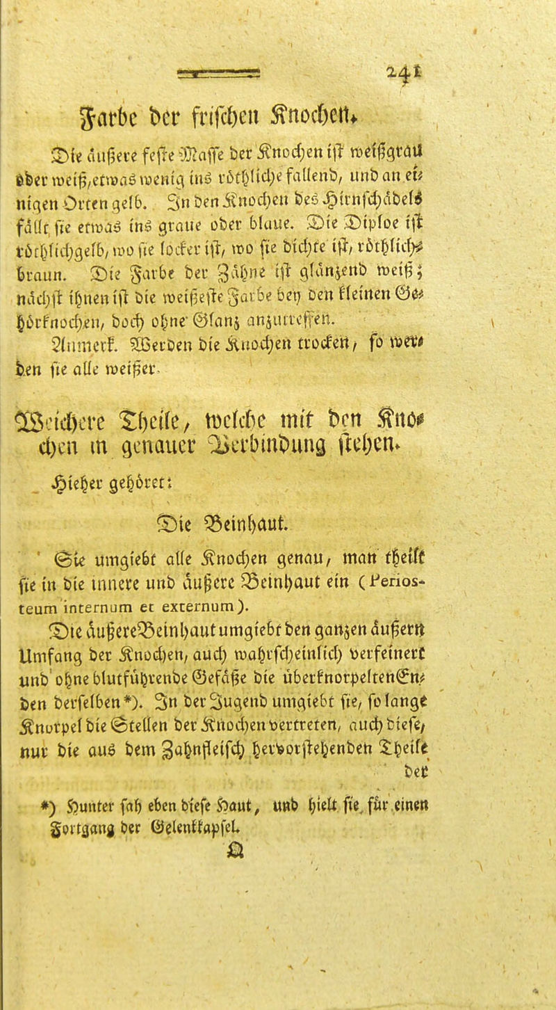 5atbc bcr frifcfteu ^nocöeit* tUtmi^/zUmärnnio, v6tf)licl)e faaenl3, unban iiiqen Orten geI6. 3» öen Änod;en Öeö ^trnfd)dbel^ fdüf.fie etiüaö tn» graue ober bluue, S)i'c 3)tpfoe tjt .^öc^ndjgefb/ uMjfte (ocferi^i/ »o fte Meiste röt^ftcf;^ iraun. ^arbc ber ^vU^ne Iii gfdnjeiib tt)ci|3; .hdcl)il: {^ncm'jl btc weifletlegaiSe bex) Den f(einen ge* |^6rfnücf),^n, bod) oi^nf ©(cinj animicji-en. ^(iimecf. Sßerbeu bi'e Xuod;en trocfert, fo ivet« hjtn fie aüe meiner, teoid)cre Sfteile/ tDctcfse mit bcn .tiiöi* cl)cn m genauer ^crbinl)uns ftüjm^ ^ie|er gehöret: ^ie Q3einl)aut ■ ' (Sie umgiebf aUe ^nodjen genau, matt t|etft fte in bie innere unb du§crc ^einl)aut ein (Ferios- teum internum et excernum). ® ic du§ere^einl)aut umgtebf ben ganjen duf er» Umfang ber ^nod)en, oud) wa^rfd^einlicl) ^jerfetnerC tmb'o^neblutfü^renbeÖefd^e bte ü6erfnorpe(ren€n.^ ien berfelben*). 3n ber^ugenb umgiebt fie, fo lange ^nurpefbte^SteÜen berÄnDd)en'Dertreten, nud)fctcfe/ «ur bie auö bem B^nft^if^ ^er^orjlel^enben ^t^eife ■ ui ♦) 5'?unter falben btcfc S5aut, n«b {;iclt ft'i för,einen gpi tgang ber ©eUnilapfcL