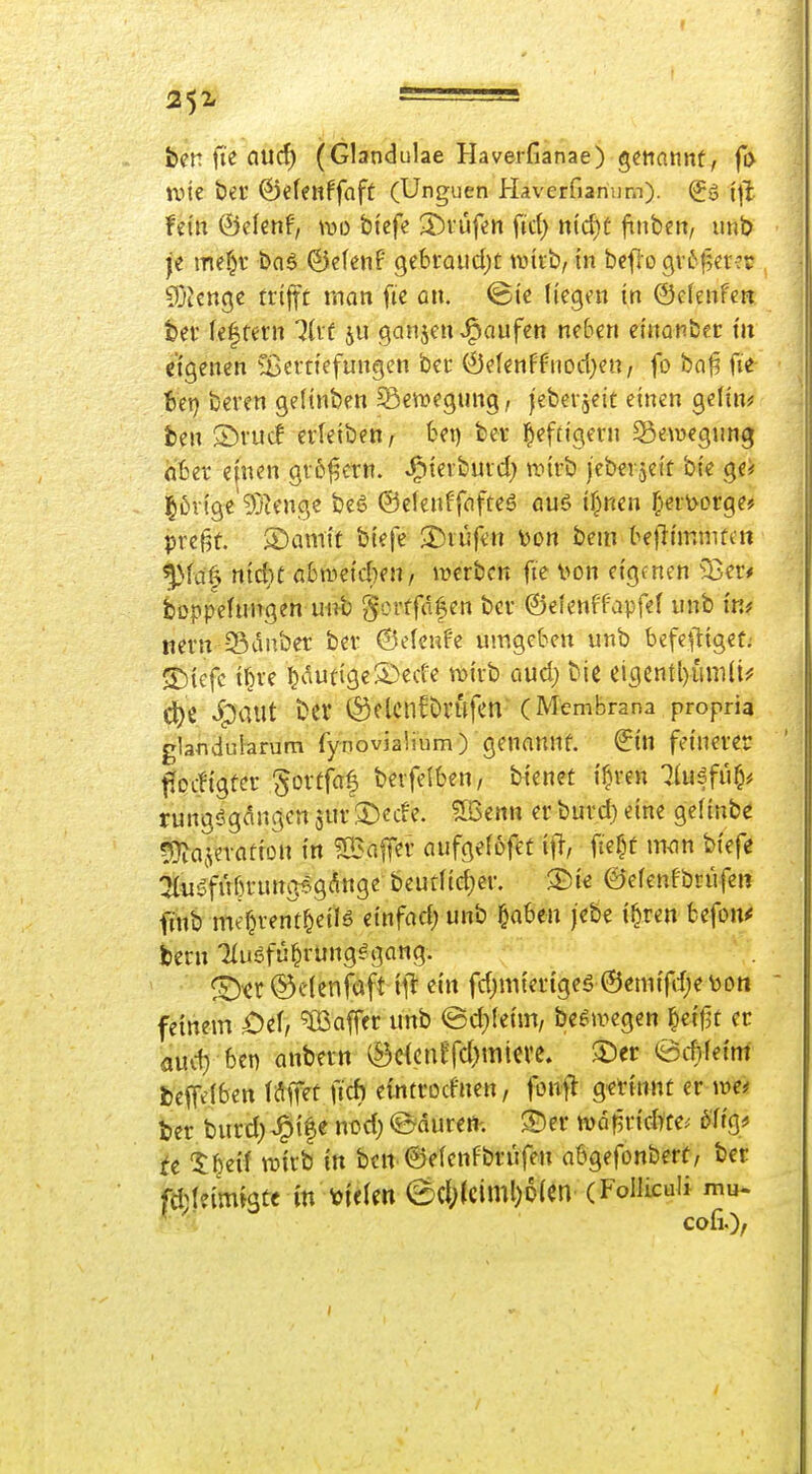 f 252, • ben fte aucf) (Glandulae Haverfianae) genannt, fi> une Öei' ©elenffaft (Unguen Haverfianum). (Jg fein &dmf, wo bi'cfe ^J)rüfen fiel) nid)^ finben, unb je me^r &06 ©efenf geSraudjt tDtrb, in bcflo gv6f5er?r ?Dtcnge triffc rnan fic an. ©ic liegen in Oelenfen bev le^tern 7li'f ju ganzen J^aufen neben einonber m eigenen Cßertiefungen ber ©elenffnod^en, fo ba0 fie i6ei) beren gelinben ^ßenjegung, jeberjeie einen gelin? fcen S)rucf erleibett; fcet) bev iefü'gern ^gewgiing hfcer einen gvot^etn. ^ieibuid) ivirb jebei jcif bie ge* j^üvige'^jtenge beö (Selenffafteö auö if^ten ^eil>orge? pref5t. ©amit biefe 2)iüfen \)Ort bem bejlimmtett ^fa| ntd}t G&n.>e{d}en/ werben fie von eigtnen ^25er* boppelungen mib gcrtfdfen bcv ©elenff'apfel unb im nern Sdnber bei- ©elenf'e umgcten unb befeftigef; 5)iefc i^ve l}Autige5)ede tvirb aud; bie ci3entl)ian{i^ d[)ß ^paUt t>er (SflcnCövufen' (Membrana propria glandularum fynovjalium) genannt, ^in feinerer flocügfcr ^ortfaf berfelben, bienct i^ren 7luäfuO# rungögdngen jur 5)cde. ^Qmx er burd) eine gelinb^ 5}?a(ievatiün in ?ö3affer aufgelofet iid)t mm biefe :2{ugfüf)rung6gAnge beutlic^er. ®ie ©elenfbrüfen finb meOrent^eilö einfad; unb §a6en j'ebe i^ren fcefoiv beru Tluöfu^rung^gang. ©«r ©c'lenföft ill^ ein fd)mier{geg @eni{fd;e\)on feinem £)el, Gaffer unb ed^leim, be^megen ^etfjt er aud) ben anbnn (S3c^cnffd)micve. S)ei: eitfetnf beff^lben laff^t fich eintrodnen, fonfl g^tinnt n mt ber burd; ^tfe nod; ©durert-. 3Der wdpridtte.- 6% tc ^|eil wirb in ben ©elenfbntfe« abgefonbert, ber fdleimigtc in v>l«len 6d;(ciml)D(en (FoIlLcuU mu- ^ ^ coli.)/