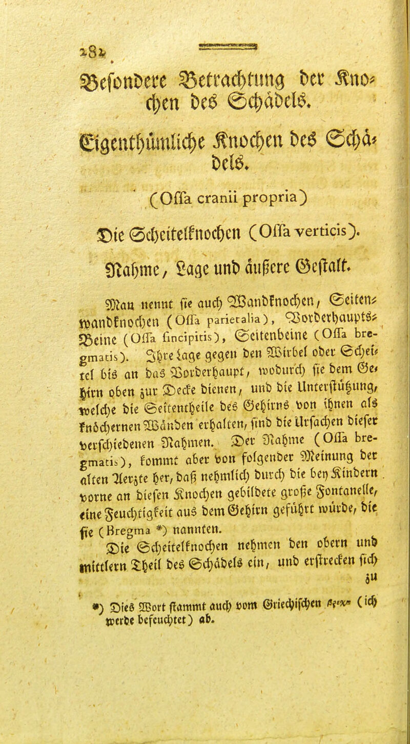 cl)en t)eö ©c^dDeB* ©aeutbiunUc^e Änoc^en be6 @d;d* ^ (Offa cranii propria) ^ic ®c^eitelfnöc^)cn (Oilavertids). j gZa^mc/ Sage unt) dugcre ©cjlaff» | i ?DJatt nennt ft« aucf) '2Banb!noc^en, (Seiten^ ! tt?anbfnod)cn (Offa parietaiia), q5ovöcrl)auptö5^ I S3dnc (OfTa fincipitis), (gcttcnbcine (Offa brc- , gmacis). Sl^fckge gegen öen mtbd ober edjeu tcl hiß, an ba5 ^Borber^aupt, iwoburd) fte bem @e* Htm oben jur S)erfe bienen, unb bie Unteif u|nng, tüeld)e bie eettent^eile be6 ©e^irnö \>on \§nen afö fn6d)ernen^dnben ehalten, ftnb bfelUfad)en biefec teifd)iebenen SRa^men. ®et D^ia^me (Ofla bre- gmati.), fommü aber toon fofgenber dMnun^ bec ötfen Tler^te §er,baf3 ne^mlid) burd) bte bet)^inbern . tiornc on btefen Änod)ett gebilbete grolje gontaneKe^ <me§eud}tigfeit au6 bem©e^trtt gefügte ivüvbe, bi> fie (Bregma *) nannten. SDte @d}eite(fnod)ett nehmen ben obern unt) tnittlern ZW beö @d)dbcB ein, unb erj^reden ftd> •) Sie8 2Bort flammt aucji) »om ©liec^ifc^en ßv^» 0<^ teerte befcucl;tet) ab.