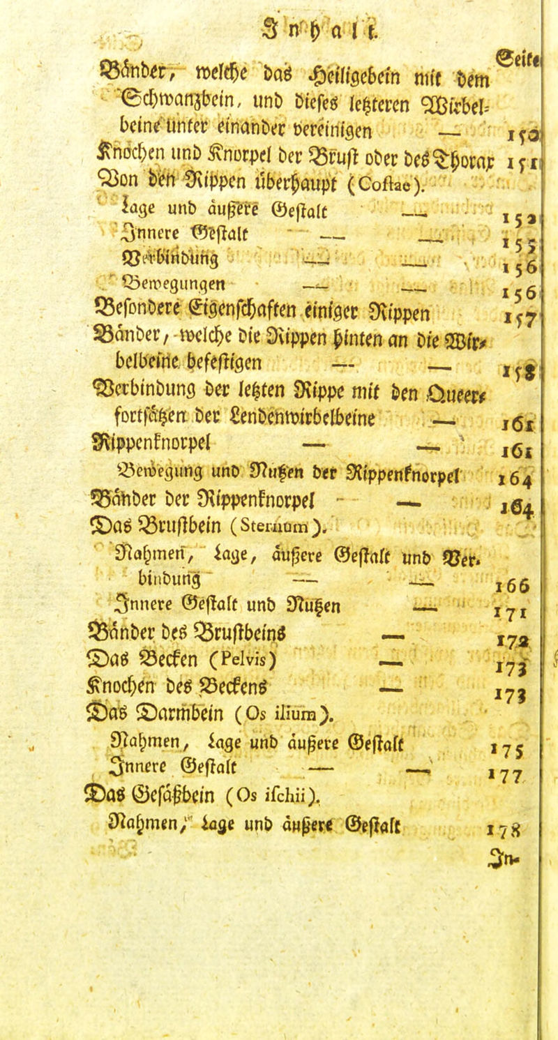 15» Wnb^rV tt)eff^e &aö mimUm mit bem '(Bct)maii3l?etn, unD öiefeö leiteten ^nji^bel-- bcine ünter dnanbec berctnisen — ' irhdc^en uni) Knorpel ber^öfufl ober bcö^^opnjc ijt 9öon b'ert'Üvifjpen iiber^aupt (CoftacV ^'■-iage unb dunere ©ejlalü — 'innere tS^flalt  — ,5>- C föeivegunqen • ^ ^ ISefonbere ©scnfd&ciffen etnföcc Dvtppen i ^7 SSonber, njclc^c b(c Dvippen hinten an bie «JBfr^ bclbeirte. befeftfgcn — _ «SDctbtnbunfl bec legten ^ippt mit ben 0.ueer^ foctf^a bec Senbcnmirbelbetne — Sf^ippcnfnorpel — ^ ' ^^enjeaimcj unD S^ti^p« htt SKippfttfnorpd 164 Rabber bec ^Kfpp^nfnorpel - — ©aö^niflbcm (Stemam). 3flafpmen,^ läge, äußere ©ejlnft unb fQtt> biaburig^ — ,65 innere ©eflalf unb 9?u|en — 5Snnber beö Q3ru|lbcmö — ,7-^ S5ecfen (Pelvis) ,^- ^noc^en beö23ecfcnö — 27j $£ta« ©armbcin (Os iliura). . .9[^a^men, iage unb aupevc ©eflofü 175 3nnerc ©eflcilc — ©aööcfafbcm (Os ifchii), 9^af;men; kse unb aupe« ©ef?öf£ 178 I
