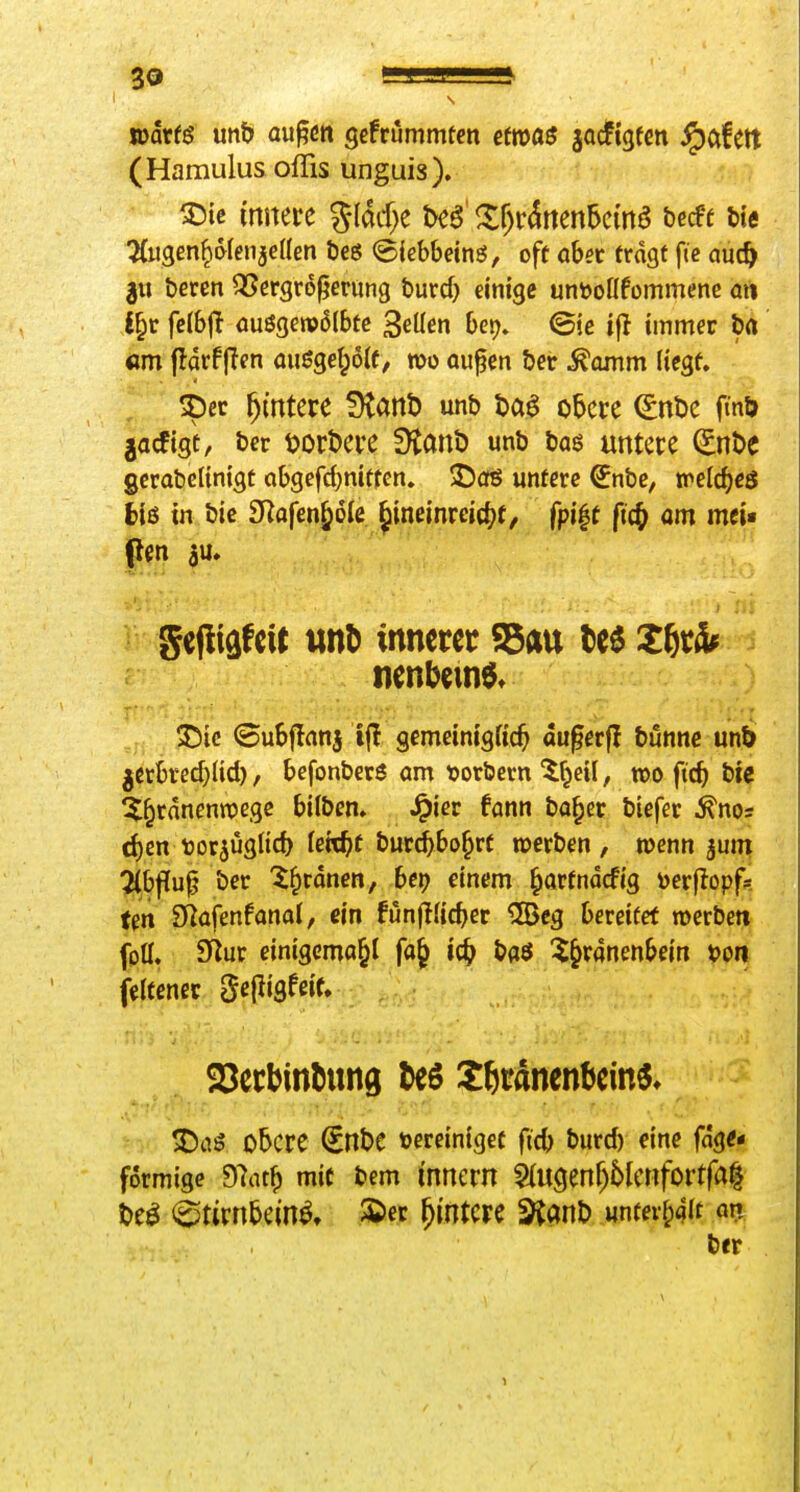 mxte mb augd« gefrummtcn etms jacfigfcn ^afett (Hamulus ofTis unguis). ^Die (mtere %lM)t htß' ^f)r^rten5cm^ becfe Ue TCiigen^^fenjeden l)eö <5iebbeinö, off cbst fragt fic au(& 3« bcrcn QSergroperung burd) einige untooöfümmenc ai% i^v fc(6ff (iuöge»v6(bfc Sellen her), ©je tfl immer t)rt «m fldrf jlen auöget;6(f, wo auf en ber .^Qntm (icgf. ^ec Wintere fKanD unb ta^ o6cre (SnDe fmö jacfigt, bcr tjorDere Ütanb unb baö untere (Enbe gcrabelinigt Qbgefd)nitfen. ©oö untere ^nbc, trelc^cö h'i6 in bic 3Rafen^6ie Jineinreict^t, fpi|t fi(^ om mci« ^ gefliäfcit unö innerer Sau te^ nenbemö» 35ic ©uSjlnnj ifl gemeinigfic^ au^erfl bunnc unö jerke^lid), befonbers om tjorbem 5f^eü, «>o fic^ bie ^^rnnennjegc bilben» ^iec fann bo^er biefer ^nos (f)en tjorjuglid) Uid)t bur^bo^rf werben, wenn jum %bfiu^ ber '^^rdnen, bei) einem ^artndcfig toerfiopfs ten fkafmfanal, ein funfj.'ic^er UBcg bereifet »erben fptt. 9^ur einigema^l fa^ ic^ baö ^^^ranenbein t>on fetfenec gelligfeif, SSerbinöung ^eö ^ßränenbcin«» !Da5 obere €nbc tocreiniget ficb burd) eine fdge* formige 97at^ mit bem innern §(u(5enf)6lertfortfa| M ^tivnbm^. Ä>ec Wintere ^anb «ntev^^'t öi? ber 1