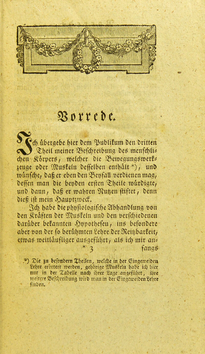 $orrebe. cf) ubergebe ijter bem ^ubüfum ben bt'tttm c\J ^l)ci( meinet 35efcl)reibung be£ menfd)ü* cfyen ^orperö, welcher bie 3$ettxgung$n)ertV $euge ober COJusf efo beffelben enthalt *), unb iDÜnfc^e/ bajjcr eben ben 35ei)fall perbienenmag, befifen man bie bepben erften ^bcile vourbigte, unb bann, baj? er wahren 9tu|cn friftetj benn btef ift mein Jpauptjmcct 3$ babe btepl)pfto(ogifd)e2Jbl)anMung Pon ben Gräften ber SftuäWn unb ben Perfcfyiebcncn barüber bekannten $ppotl)cfeu, inö befonbere aber pon ber fo berühmten ßetyre ber3ict|barfeit/ e.troae rceitläufliger ausgeführt, a(ö icf; mir an? *) Sie ju befonbern feilen, n?cTcI)c in ber eingeweibeii Seljre erörtert werben, gehörige DJfuSf'elu babe kl; bicr nur in ber Tabelle nad? tyr'cr Sage angefttbrt, ibre weitere S3efcI;reU-ung wirb man in ber (TingcrceibenSebrc finben, ' 3 fang$