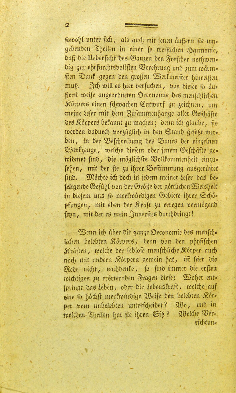 i fon)ü^I mtev fid), olö aud; mif jenen dupern fce um» tjcbenben ^f^dlen in einer fo frcffiid)en Harmonie, , ^ ■ tn^ bie Ucberrid)t t)eö ©anjen ben 5orfd)er nctf^men» big jur e^ifurd)fStooafIen Q3crc§rung unb jum njdrm- fien ©anf gegen ben grof^en ^crfineijler f^invci^en niu§. ^cf} tüill es {)m verfudjen, t)on biefer fo du» f er(l njcifc angeorbnefcn Oeconomic beö menfd)lid;m ^erpecß einen fchroadjen (Jnfn)urf 5eid)nen, um jneine iefer mit bem 3uf«mi^i'^f^^'n9c cilk^ ©cfdjdftc tjes^orperö befannt madjenj benn tc^) glaube, fte werben baburc^ öorjug(icf) in ben @fanb gefe|f roev« ben, in bei* Scfd)reibung beß ^aueö bei* einzelnen SBerfjcugc, n)eld)c biefem ober jenem ®efc()dffc gea tüibmet fmb, bic müglid}jic ^SoIIfonimen^eif ein^u* fehlen, mit ber fie ju i^rer Seflimmung ausgerüpci finb. 5)?6d^te ic^ boc^> in jebem meiner fefer baö De* fdigenb€®efü^( t)on ber ©r6|}e Öer g6ft(ic[)en ®eig^eic in biefem unö fo merfmurbigen ©ebiefe if^rer <Sd)o» pfungcn, mit eben ber Greift ju erregen \)ermi5gen& fßi;n, mit ber eö mein ^nnerfleß burd;bringtl 9Bc\\n \d) ijber bte gan^e Deconomts besS menfd)« Udien belebten ^orper^, benn Den ben pbi)fifc^en ^raffen, roeld^e ber (eblofe menfd)Ii(be.Körper aud) nod) mit nnbcrn i^orpern gemein (lat, ijr f;ier bic Siebe nic^f, nad)benFc, fo finb immer bie erfwrt »picbfigen ju erorternben ^vogen bicfe: ®of^er ent* fpvingt b.aöiebcn, ober bie iebenöfraft, n)e(d)C. auf «ine fo merfivfiibige Cß3cife ben belebten ^oc» per »om unbelebten unterfdjeib^t ? ®o, unb in tp«ld;en Z^^cilm ^nt \k if;ren @i^? 2BeId;e Q?cr= rid)t«n«