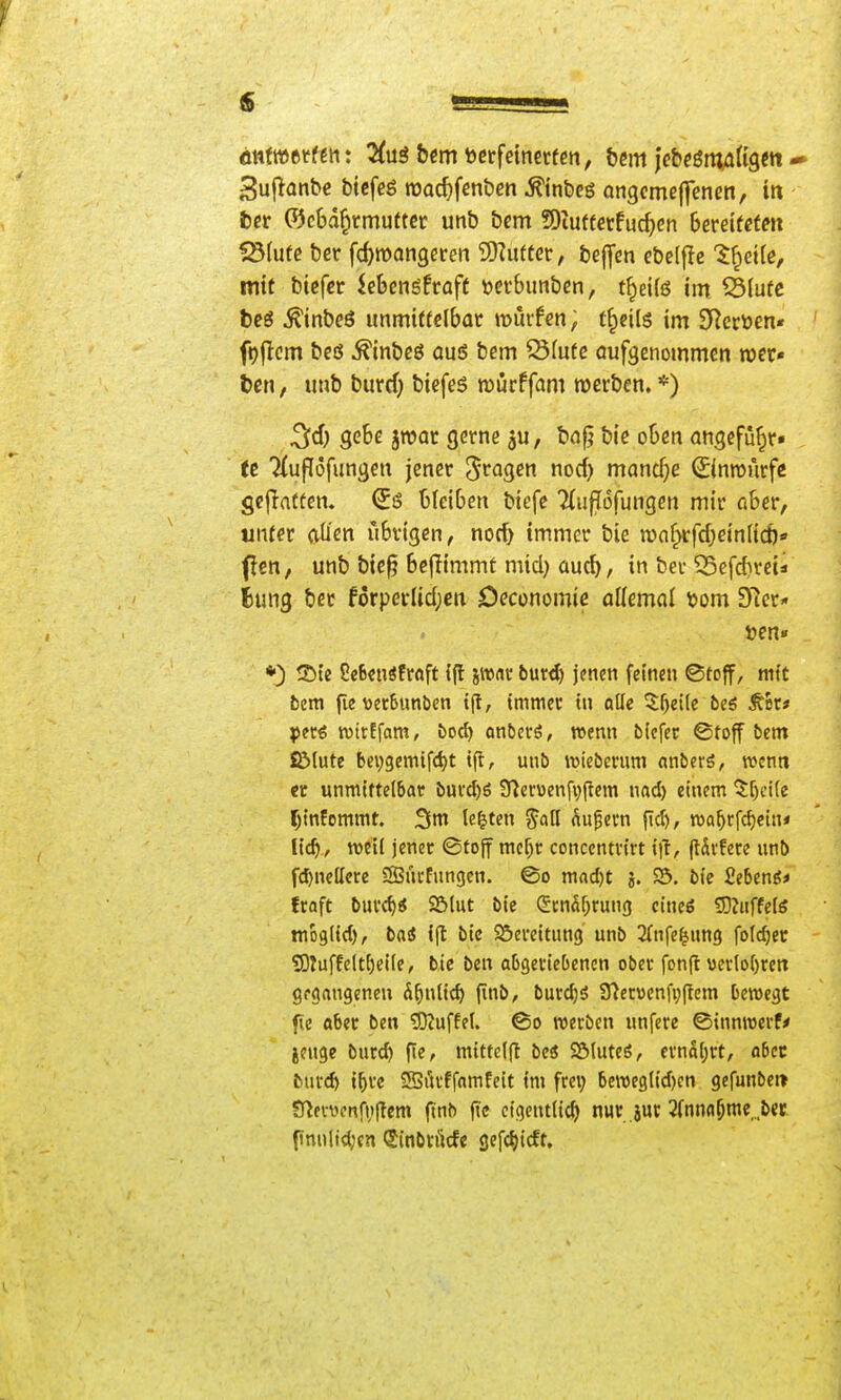 3u|lünb€ bicfeg roac^fenben Äinbeö angcme|fenen, in fccr 0c6d§rmuttcr unb bem 9)iut(ctfuc^)en bemteten ISIufe ber fd)mQn9et:en 9)Zufter, bej^en ebelffc '$^ci(c, mit bicfcr iebengfraft üerbunbcn, t^eifö im ^Slufc beö ^inbeö immitfelbac murfcn, t^eilg im 3Rcrüen« ft)(lcm bcö ^inbcö auö bem ^(ufc aufgenommen wer- t>en, imb burrf^ biefes roürffam roerben. *) 3cf) gebe jwor gerne ju, bnf? bie o6cn angefü^r. (e 'HufTofungen jener '^vac^en norf) manche ©nmurfe gejlatfen. (5s bleiben bicfe 7(ufT6fungen mir aber, unter aü'en übrigen, no(^ immer bie wnfrtrfd^einlid)«» flen, unb bie§ bejlimmt micl) üuc^, in ber 35efd)rei* Eung bcr forperlidjcn Deconomic allemal \)om 3Rcr« t>en« *) 25te Üe6€nsfrftft ijl jwnv burd) jenen feinen ©toff, mtt bem fie tietSunben t(t, immer in oKe ^lf)ei(c beö ^ec* ^>erö wirEfam, bod) anbecö, wenn bicfec ©toff bem fölute bepgemifc^t ift, unb roiebcrum anberö, wenn «t unmittelbar bui'c^ö Ülef«enfv)(lem nad) einem ^[)ci(e (;infommt. 3m legten ^all Äußern fid), roa^rfc^ein* lic^, m'ü jener ©tojf mcr)r conccntvirt i)!, jtSvferc unb fd)nellere SSücfungcn. @o mad)t j. S5. bie Sebenö* fraft burd)« Sölut bic (gcnaf^rung cineö ^Ktiffefö moglid), bai i(t bic Bereitung unb ^(nfe^ung fotdjer 53tuffelt^ei(e, bie ben abgeriebenen ober fonfl «erloOren gfgangenen Ä^nlic^ finb, burd;ö STiervenfi^flem bewegt f(e ober ben ?0?uffe(. werben unfere ©innwerf* jenge burd) fte, mittelfi bcö Sötuteö, ernährt, aber burc^ i^rc SSrtrffamfeit im frei; beweglid)cn gefunbet» S^ervcnfvITcm (inb fic eigentlich nur jur 2(nn(i^me ,bec fimtlid;cn Sinbrücfe gefc^icft.