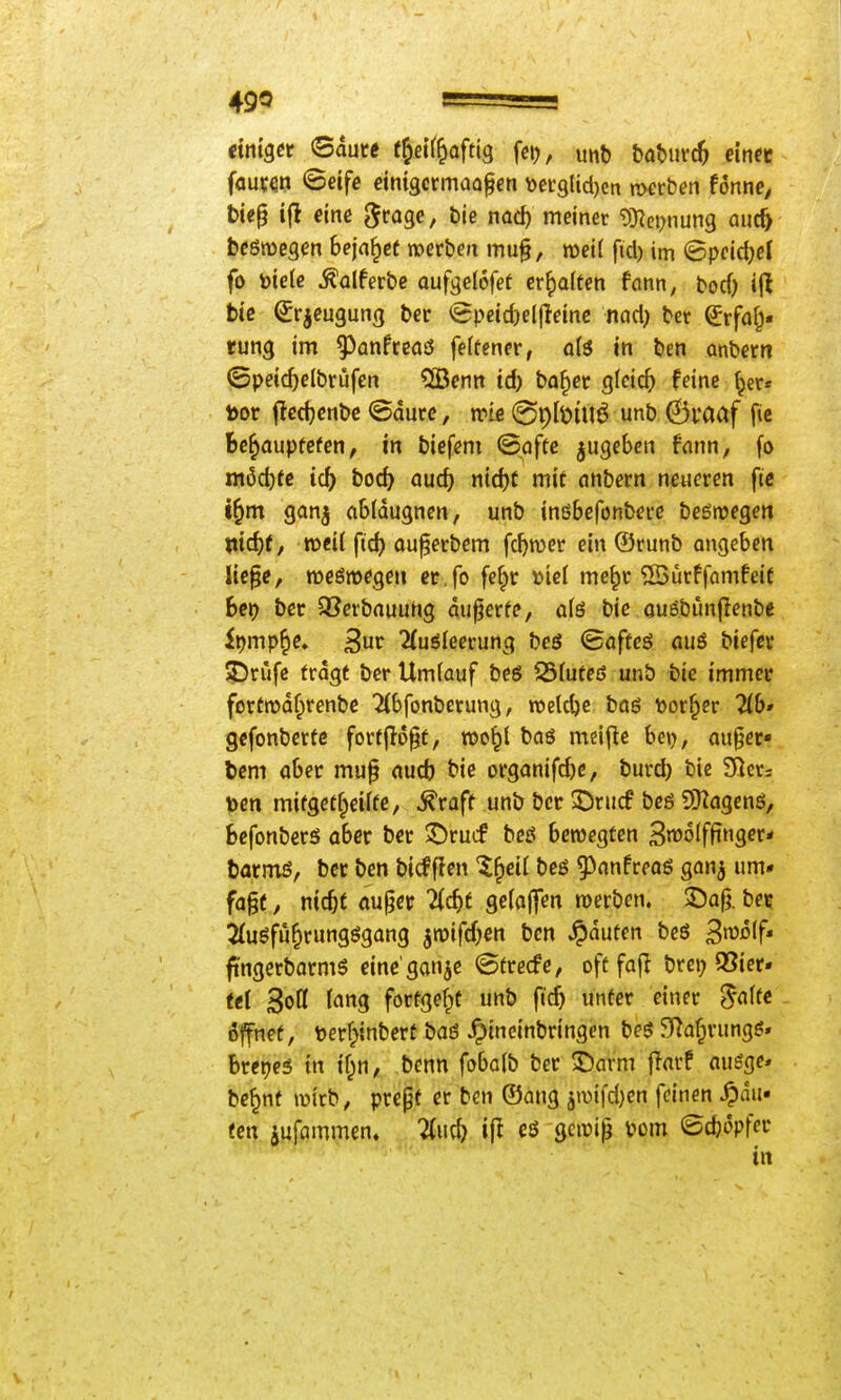 tmet ©dute f^eif^aftig fetj, mt tatmd) ein« fouven (Betfe dmgcrmaafen \)ei:9lid)en nnirben fönnc; t)ic§ ijt cinß ^roge, bie nac^ meiner 9)?ci;nung aut^ beßroegen bejahet mvben mu§, n)ei( fid) im ©pcid)cl fo toieie ^alferbe aufgelofef erhalten fflnn, bod) ij^ biß ^r^eugung ber <5pcid)eljleinc nad; ber ^rf(i§. tung im ^^anfreaö feifener, ö(ö in ben anbern ©peidjelbrüfen ^enn id) ba^ec gleich feine ^er* toor jlcdjenbc ©ducc, n?te @pIöiUÖ unb ©l'aaf fic bc^aupfcfen, in biefeni (Safte jugeben fnnn, fo ni6ct)tc ic5 boc5 and) n\d)t mit anbern neueren fte i^m ganj a6(dugnen, unb inßbefonbere beömegen wd)t, weil ftd) ou^erbem fdjwer ein ®runb angeben lie^e, reieöwegen er.fo fefpr mei me^c ®urffamfei( her) ber 93erbauuhg diiperfe, afö bie cußbimfienbe it)mp^e* ^uv 2(uölecrung beö Qafte6 auö biefcr jDrufe fragt ber Umlauf beö ^Sfuteß unb bie immer fortrodfprenbe 2{bfonberung, roelc^e baß t>or^er Tlb* gcfonbertc fortfloßt, roo^l baß meijlc he\j, au§er« bem aber mu§ aucb bie i)rganifd)c, burd) bie £Rcri t)en mifget^eiifc, ^raft unb ber 2Dru(f bcß SO^agenß, Scfonbcrß aber ber ©rucf bcß bewegten 3n)o(f|inger* barmß, ber ben bicfffen %^eü beß 93anfreaß ganj um» fa§(, nic&t au^er 'Hd)t geladen werben. ©a§. be? ^ußfii^rungßgang ^wifd^tt ben Jpduten beß ^mlf* fingerbarmß einc'ganje ©frecfe, oft fajl brci; 95ier. tei 3ott ('»g fortgef^t unb ftc^ unter einer ^affe - Äffnet, berf^inberf baß hineinbringen beß SRafprungß» Bretjeß in if;n, bcnn fobalb ber ©arm fiarf außge» bc^nf wirb, prepf er ben ®ang jmifdjen feinen Rau- fen jufammen. Znd) ifl eß gewi^ vom <5d)6pfer in