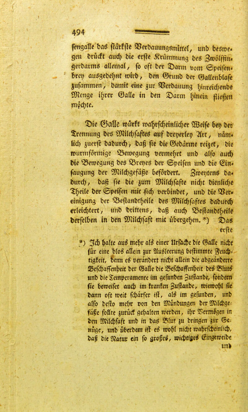 gen fcrucft cud) t>ie crftc Krümmung &eg Broofftin. ger&armsJ alkmai, fo oft bcr 5)arm toom @peifen. ^ ' fcre»; ouSge&e^Mie miib, öen ®rimö bec ©aücnblafc gufnmmen , bamit dnc jur ^erbauung ^inrdrf;enbc SHcnge i§rec (Salle in ben SDarm f^inein fiteren Trennung bcö Q)iiId)foffeö ouf brei;er(e9 2(rt, mm» lid) juerjl baburc^, ba^ fic bieOebdrinc reijrt, bic lourmformigc Serocgung terme^rf unb alfo «ut5 t)ie Bewegung bcö Q3rei)cg bcr ©peifen unb bic ©n* faugung ber 3KiId)gefdge b^forberf. 3>c»;t^nö ba- burc^, ba§ ftc bie jum 9)?i(c^faffe nic^t bienlic^c 5f^ei(c ber @pc^fen mit fic^ t>crbinbet, unb btc 3?er» cintgung bec 55eflanbt^d(e beö 5liUc^fnffcö bdbur<5 ctldd)tert, unb t)riffens, ba^ cuc^ ^cflanbf^dfc titfclbm in bcn SKtlc^faft mit übergeben, *) i)a$ *) !sd) |»otfc öu^ mel^r öI^ eiitci* tIrRid&e bie @allc nictt für eilte Uo^ allein jur Sluöleerung beflirnntte ^euc&* tigfcit, 6enn e^ oei'dnbert nidbt allein ble abgednbertc ajefc&affen^eit ber ©alle bie iScfcbaffcnl^eit bc^ fShti iinb bie Semperamenfe im gcfnnben '^u^lanU, fonbem ftc kroeifet aucb im Jronfen 3«fi<»be, roiewo^I fie bann oft mit fcbdrfer ifl, a(^ im gefunbcn, unb olfö be(!o mcl^r oon ben SDIünbungen beriKild&ge- fdfe foflte jurucf gel^alten werben, 5!>crmSgeit in l>cn 5)?ilcbfaft unb in bag 25Iuf bringen jur ®c= nugc^ unb'uberbcm Ol njo^f nicbt rca^rficinftcb, taf biegjatur «in fo flpo^e^, wic&tifie^ ©ngeroeibe