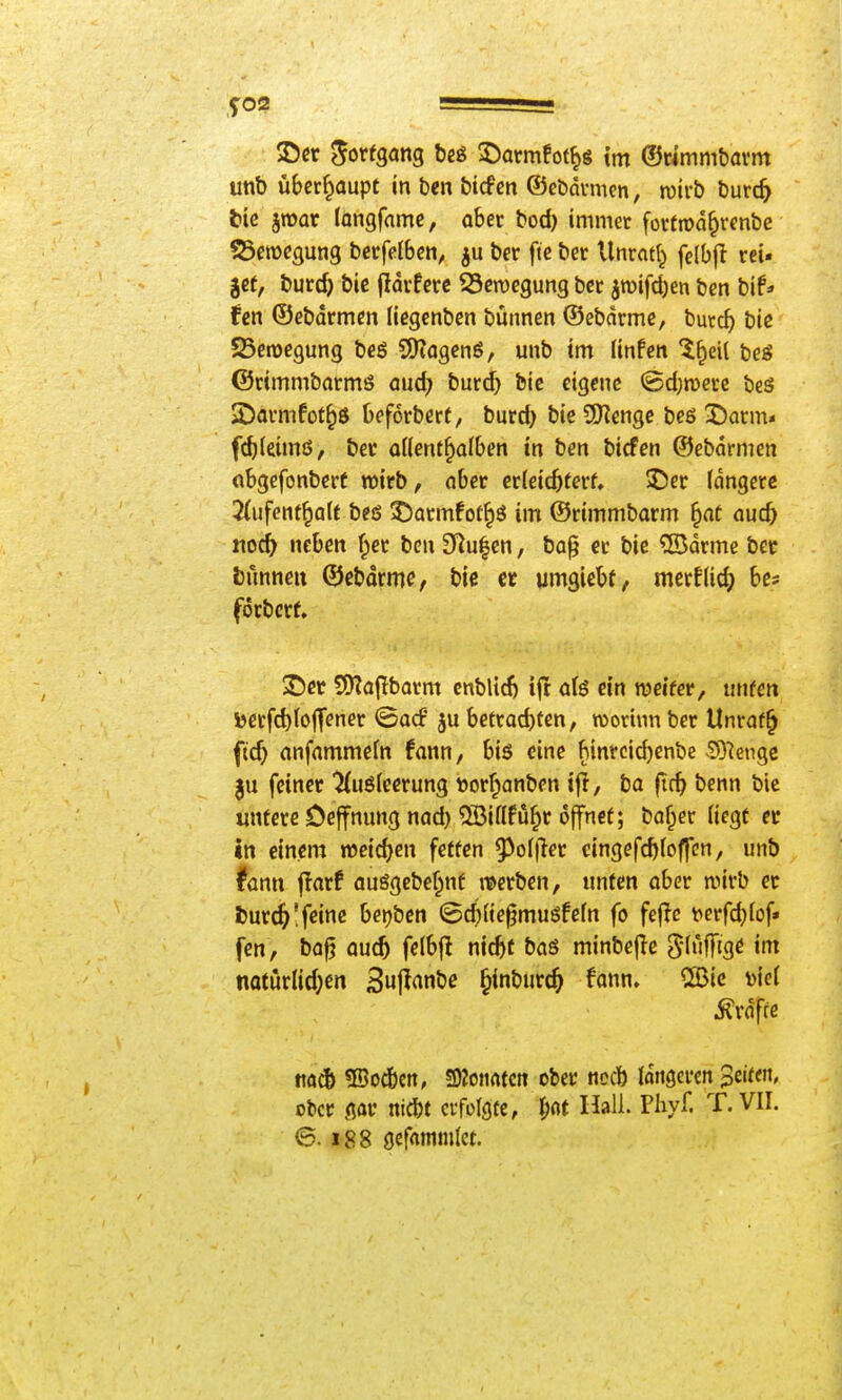 t»ic jroar fongfnme, aber bod) immer fürtrod^renbe SScmegung bcrfelben, ju ber fte ber Unrntf^ fe{b|l rei« get, burd) bic fldrfcrc SSeroegung ber jroifd)en bcn bif* (m ©ebdrmcn (iegenben bütmen ©ebnrme, burc^ bie 23en)egung beö S5?agenö, unb im Unfen beS ©rimmbarms üud) buri^ bie eigene @d)n)ecc bcs SDavmfot^ö beforbert, burd) bie S[Rengc be6 X)arm* f^(eimß, ber oKent^alben in ben bicfen ©ebdrmen obgefonbert wirb, nber erleichtert, ©er (dngerc 2(ufenf^aU beö 55armfot^ö im ©rimmbarm ^at aud) t\od) neben f^cr ben 3^u|cn, boj? er bie ®drme bec bunneit ©ebdrmc, bic et umgiebf, merf(ic() bes förbcrt ©er 9J?a(Tbarm cnblid) i|t ö(ö ein wcifer, unfen V>erfd)(o|Tener ©ocf ju betrad)tcn, roottnnber Unraf^ fid) anfnmmefn fann, biö eine binrcid)enbc ^O'Jengc feiner ^uöleerung Dorf^anben ifi, ba ftc^ benn bic untere Oejfnung nad) ^Biflfu^r öffnet; baffer liegt er in einem weid)en fetten 9^ol|ler cingefcf)loffcn, unb fann flarf ausgebef^nf it>erben, unfen ober n)irb er J)ur^!feine berjben ©d)(ie§muöfeln fo fejlc t>crfd)lof» fcn, bo^ aud) felbfl nic^t baö minbejlc Sluffigö im notörlid;en 3uji<^nöc ^inburc^ fann» CSBic y)iel j?rdfie tio^& 3Soc6cn, 3)?0Mrtfctt ober nocb längeren Seiten, ober gar nicbt erfolgte, l;rtt Hall. Fiiyf. T, VII. 6.188 gcfrtmmlet.