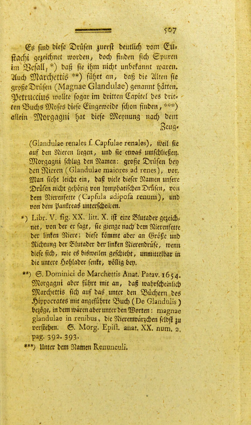 ffac^i (jejdcf)net tüor&eii; t»od) finbm ftd) <£purcn im 5>c|nU,*) ba§ fie i§m nidjt unhefamt wavciu 2(ud) 5!}Zafd)Ctt(^ **) fu^rf n», bafj bie Htm fte <]ro^eSrwfeu (Magnae Glandulae) genannt Raffen. ^Ctl'UCCtU^ locüfe fogau im britfeu €(ipifd bos brtt=» im ^uc^S 93?Dfeö biefe (Stngerocibc fd)on fünben, ***) «dein fÜiOrgagiu f;at biefe 2Kei;nun3 nocf) beiir Beug* - (Glandulae renales f. Capfulae renales), tvctj fic (iüf ben S^icrea liegen, unb fte Qtm^ umfcbliegcii. 2}?orga3ni fd)luö ben 9?amen: gtro^e 5Ü)vufen bei) ben SRieren ( Glandulae rnaiores ad renes), vov. SKan ficl;t (cicbt ein, ba§ üiele biefei' Diamen unferc SJrufen «icbt ^^^kiOt von lympfjafifcbenSnifen, ocit beni 3iievcnfe«e (Capfula adipofa renuni), iinb von bim ^antvzai unteifcbcil cn. *) Libr. V. fig. XX. litt. X. ij? eine Slufabec gejeicß^ tiet, von ber er fag(, fte gienge nacö bcm ?«iei'cnfeffe bev linfen 9iiei'e; biefe Ummt aber an ©ro^e imb 9?icbnjHg bcr Slufobei; berlinfen Siiei'enbrüfe, ivenn biefe ficb, roic e^ bißmikn gefcbic|)(, mmm\f>av in bie untcve JÖo()(aber fenft, »offig bep. **) ©. Dominici de Marchettis Anat. Patav. 1654. 9}iorgagni aber für;rt mit an, ba^l »raftrfc&einiicb 9)Iard)etti6 ftcb auf ba^ tintcr ben ^üc^ern beö ^ippocrateS mit angcfu^>rte Q3ud) (De GlanduHs) bej6ge, in bem waven aber unter ben ?ffiorten: magnae glandulae in renibus, bie 9?ieremvflr^cben fi'lbjl ju »erliefen. (5. Morg. Epiß. anat. XX. num. 2. pag. 393. 393. Unter bem a^amcn Renuncuii. /