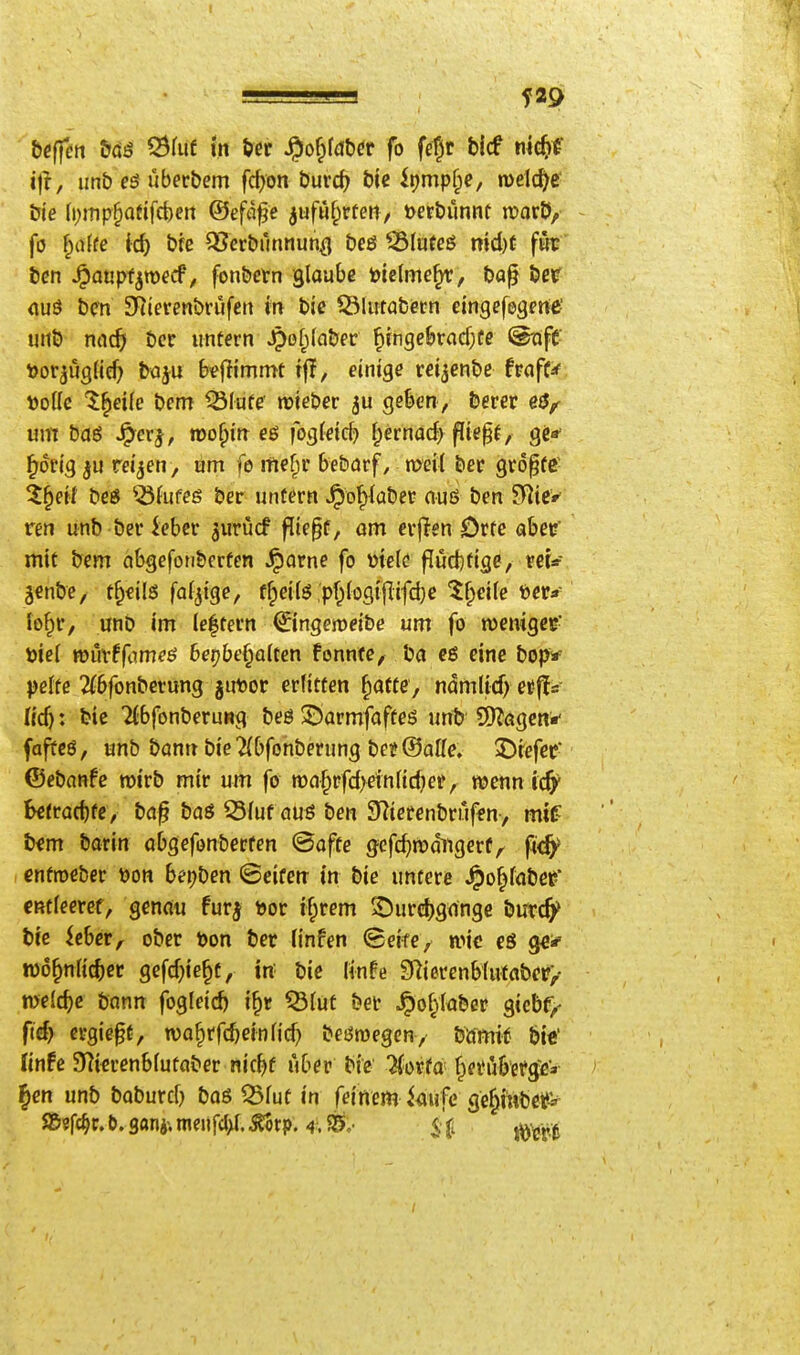 f29 i|r, unb eö uberbem fd>on Öurcf) t>ic ipmpfpe, meiere öle (i;iTip|)Q(ifcbcn ©eföfe jufuf^rteti/ t>erbunnt irorÖ, fö ^ci(fe ic^ bfc 35erbrinnun^ beö ^(uteö md)f föc ien ^aupfjwecf, fonbetn glaube btetmc^, ba^ bevr <iuö bcn SRievenbriifen in bic iölutabecn eingefegme' luib nafS) bcr untern ^ßf;(nber ^{ngcbracfjfe @iifC- »or^ügüd) baju b^flimmt tfT, einige reijenbe hafU X)oik l^eik bem ^lute wieber geben, berer um baö ^er^, mo^in eö fogJcid? ^ernacfi fliegf, ge* ^drig ju reiben, am fe mef)i' bebarf, n^eil ber gropfc- Z^eit beö ^Jufeg ber untern J^ofykbec nuö ben SRicr ren unb ber iebcr ^urücf flie^f, om erjlen Orte abef mit bem cibgefonberten ^orne fo mele flud)tige, vet* jcnbe, t^eils fällige, ffpeitö ,pf^(ogi|lifd)c ^^cile t>er* fo^r, unb im Ie|tern ©ngeroeibe um fo njemgcc- öief müxtfme^ beibehalten fonnfc, ba eine bop* pelte 2(bfonbcrung jut)or erlitten ^afte, ndmlid) etffs- (ic^: bic ifbfonberung beö 55armfafteö untj SD^ögcn*- faffcö, unb bonn bie2(bfonberung bei? ©alle. 2)refee ©ebanfc wirb mir um fo n)af;rfd>eln(idKPr wenn Befrat^fe, ba^ baö Q3fuf öuö ben S^ierenbrufen, mtf b^m bann obgefonbecfen ©äffe gefc^mditgerf;. fitfy cntroeber üon beijben ©eifetr in bie untere ^o^fobee* CRtleeref, genau fur^ t>or if;rem ^Durdjgange butc^ bie icber^ ober öon ber finfen ©eife, wie eö Qe* tDo^nlic^jcc gefd^ie^f, in' bie Knfe 2Rierenbtutabfr>- welche bann fogleid) i^r ^(uf bet ^of)(aber gicbf/ ftd) crgiep, wa^rfc^einfid) beömegcn, bömif biC linfe 97ierenb(utaber nic^f über bie ^orta ^einibetg^'* ' ^cn unb baburd) baö Q3fut in feinem kufe ge^iubetiv