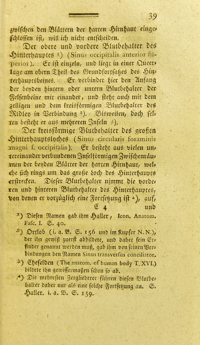 fct)!offen mii id) nid)t cntfdjciben. obere unb \?ovbcre ^(ut()c()a(tci* i5e^ ^interl)auptCÖ 0 (Sinus occipitalis anterior fu- perior). i\t dn^eln, imb liegt in einer Oüeer* löge am o6ern $;^ci'f beö ©runbforffa^e^ beö J^m^ ter^dupt^befneö. toerbinbet Oiec bcit TInfnng tcr 0ci)bctt ^itttetn ober untern 5ÖIutbc§dter, bei* geffenbetnc mit einonber, unb fle()t aucl; mit bem wenigen unb bem freigförmigcn SUubel^alter beg SviDlep in ^25er6inbung > Jöiöweifen/ t>ß(f) fef# ten beliebt er au6 mel^reren Snfeln «I^tntet;l)auptÖ(Od)CÖ (Sinus drcularis foraminis magni f. occipitalis). bejle^t ou6 tiefen un# tereinottber \>crbunbeuen Snfelfbrmigen gwifc^enrdu* men ber bei)ben Sfdtter ber garten J^irn^aut, xtaU c^e fid) n'ngö um baö gro^e iod; beö »i^infer^aupfö «rtlrecfen. tiefer i8futbe|pffer nimmt bie toorbe^ «en unb l^interen 55Iutbe§after beö .i^inferl^aupteö, Von benen er borjugfid; eine gortfefung ijt auf, S 4 unb ^) Siefen 9flamen gab ifjnt ^aüer / Icon. Anatom. Fafc. I. @, 40, ^) Xjrttob (i. @, 156 «nö int Tupfer N. N.), ber i^n gewi^ juei-fl abbildete, unb babcr fein (Jrs ftnbcr genannt TOcrbcn map, gabif^m öon feinen $Ser= J>int)ungen bcn^flanien Sinus transverfus conciliator^ ^) S^efelben (The anatom. of human body T. XVI.) bilbetc i()n gcmiffeimapen fd)on fo ab» 2)ie mebrcftcn ^erglicbcrer ffifjrcn biefcn 9.Mutbe:: ftalter bnbci- nur alö eine foId;e goitfeBung an, @. .^oüer. i. a. 23, @. 159.