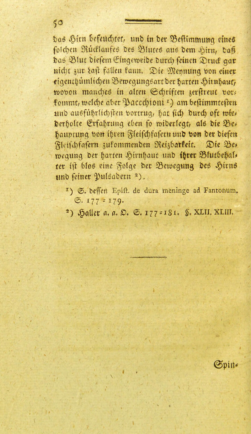 fDlcl)cn Siücflaufeö öes §8lute6 aue beiti Spim, ta^ t}ü6 581ut biefcm^ngmeibc burcl) feineti ä)ru(f gar ntd)f jui: ^ajl falle« faiin. >Dic ^J}?cpnung \>on cmci: ftgcntl^ümlid)en Settiegungeartbcr ^avm -^h n^mCf tt)Ot>on mondvcö in ahm (gd^riften jerflrcut tor^ fommt/ tDcIcbe öber ^accd;toni ^) am b(^immtc\kn unb au6fül^r(tcl}|l-en Vortrug, §at ftd) burd) oft trti'c* fcer^ülte ^rfa^riing eben fo töibei'fegt/ ol6 bie ^Qupruiig ^011 i^xm gfcifd^fofetu unb too« bcr bicftn gUiKbfafem jufonimenben 9ieij6atfetf. $Dte ^i* ttjegung ber l^arfen J^trnf^aut imb t^tcr 23fli£&e^af* fer i'l^ bfoö eine ^o(ge bec SÖeroegtmg beö JP){rnö «nb feiner''])u(äQbetn 2). ^) @. bcflfen Epift. de dura tneninge ad Fantohüm. @. 177 = 179- fallet fl. n, a i77--i8i» XLii. XLiir. (Spin*