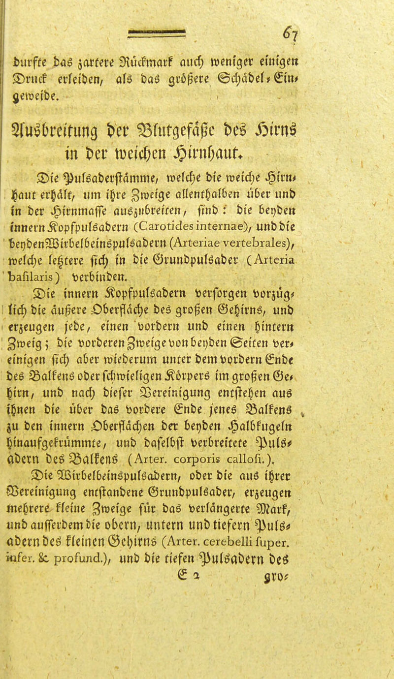 ^7 bm-fte btiö jarfere Dtucfmaif nucf) weniger euitge» SDrucf cffeiben/ aU ta^ Qvb^m (3c()dbel» jeireibe, Slu^brelnma t>er 93futgefaßc be^ X^irn^ in m\<f)m ^iml)anU ®ie ^iif^abei'jldmme, mid)i bfc lücidje »^i'rn^ , j^öut er§dft, um i'§re '^wäQc allenthalben übet iinb in ber »^irnmaffe öu^aiibrerfen, finb : bie Bepbeit Innern ^Dpfpuföabeni (Carotidesintemae), unbbte ' te^benSBirbefbein^pul^abern (Arteriae vextebrales), mtd)c festere fid) in b(e ©i'unbpuBaber (Arteria 'bafilaris) \jert)infcen. S)ie innem Äopfpufgabcrn tevforgen V>üräü(}^ iid) bte dunere £)6crpdct)e beä großen ©e^i'rn^, unb crjeugen /ebe/ einen \)Drbeni unb einen l^tntem 3tt>etg; bte t)Dt:beren3ttJei'ge\)on6ei)ben©etren toer* einigen fid) aOer njteberum unter bemDorbern ^nbe beö 23alfenö ober fdwi'efi'gen Äövperö i'm grofen ©e* l^irn/ unb nad; bi'efer ^Bereinigung entjlel^en au6 i^nen bie über baö borbere Snbe /eneö 25affenö ^ ju ben i'nnern £)6erflQd)ett ber bet)ben J^albfugefn ^tnaufgefrümmte, unb bafelbft Verbreitete ^wHf abern öeö^alfenö (Arter. corporis callofi.), 3^ie ^ßtcbelbeinöpufsojbern, ober bie au6 t^rec Sßeretnigung entflanbene ©runbpulöaber/ erzeugen Jne^rere ffeine ^voeiQe für ba6 tjerfdngerte Wlavf, unbaufferbembie obcrn, untern unb tiefern ^ulö^ abecnbcö f(einen ®Cl)irnö (Arter. cerebelli fuper. infer. Sc profund.), unb bie tUfm ^ulöabern bc^