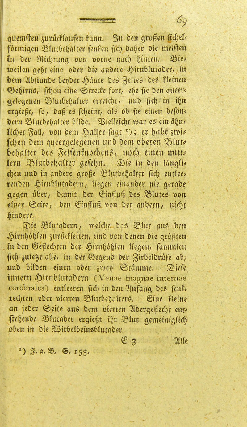 fluemffen juvucffaufcn fann. Sit beit (^ro|5en fidjzU förmige» ^bfufbe^oltcr fenfe» n'd; bal^ec öte meit^ert in Der 9Uct}tung ^on vorne nad) Linien. toeiUu gef)t eine ober bte anbete ^ivtibimatzv, hx fcem Jibflanbe beijber J^dute beö geltet beö flei'neit ©e^irnö, fd)Oi-i ethe ©rrecfe forr^ e^e ft'e ben quceiv gelegenen jBlurbe^afrer erreid}t/ unb \td) in if^n ergte^C; fo/ ba§ eä fd;eint, aU ob fte einen befoit« i)ern ^ölutbe^affer bifbe. ^jteüeidjt mar eö ein dl^n* Jtd)6V Saü/ üon bem fallet' fagt ^); er l)dbc jmi^ fc^en bem quccrgel^gcnen unb Dem oberen ^(ut^ t>«l)a(tcr beö §e(fenfnoc^enö/ npcfc einen mitt^ (cm 5^1utbel)a(tcv 9efel)n. 2)te in ben (dngh'< d)en unb in anbete gvp^e jSfutbe^qlfer ftd? entleer tenbcn ^trublutabetn / liegen einqnber nie gerabe gegen über, tiamit ber (5influ|3 be$ JStuteö Mon einer @eite/ be» €inj!u^, tjpn ber apb^ftt/ t|id;( linbere. '  S)ie ^fuüabern, wefdjt-baö S5luf pug ber? J^trn^o^fen jurücffeiten/ unb von benen bte gröften in ben ©efled^te» ber .^{rnf^6i§fen liegen, fammlcn ^id) jufe|f ade, in ber ©egenb ber ^^irbelbrüfe ab; unb bilben einctt ober jmen ©tdmme. ^tefe inncrn «fpivnblUtabevn (Venae magnae intemae cerebrales) entleere» fid) in be» Einfang bes fenf* ted}tcn ober Vierte» Sölmbe^akerö. Sine fleinc ön jeber @eite au6 bem Vierten 71berge|Ied)t enU e^enbe ^Bfutaber ergiej^t i^r ^fuc gemeiniglicf^ übe» in bie SBirbelbeinäblufaber.