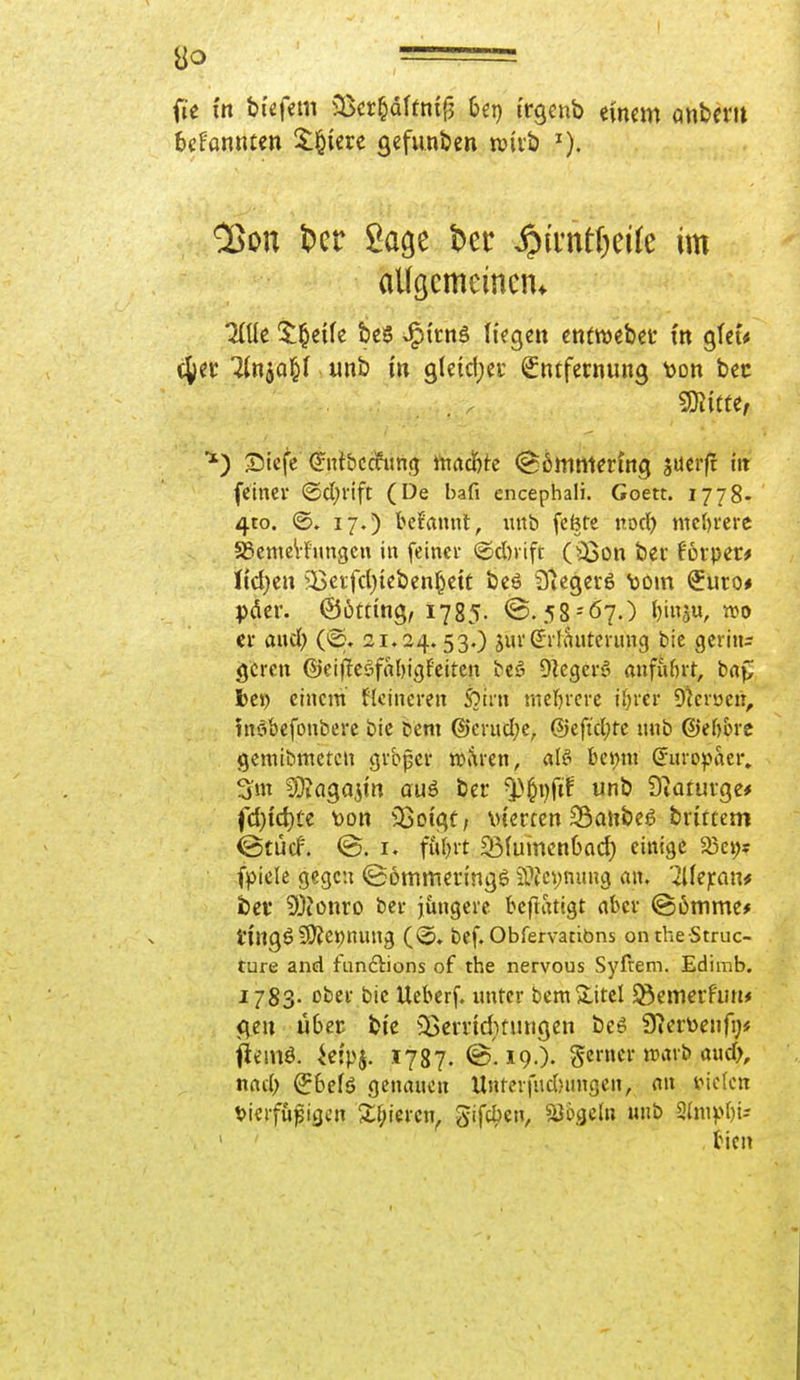 ao ■ fie in &t«fem ^Bcr^dUnf^ Ut) i'rgenb einem anberit bcfantuen !$:i&ierc gefunden wirb ^on l?cr Sage t^er ^)d*ntl)dle im aUgcmeincm 5:^e{(e £)e5 J^trnS liegen enfwebet tn gfeu cjet! iinja^f ,unb m gleldjci- Entfernung tjon bec 3)^{^^e; S)tefe ^ntbccfithjj machte ©Emmering sucrft ht (einer <Bd)nft (De bafi encephali. Goett. 1778- 4to. 17.) beifaiint, uitb fcfete rod) mcl)i'erc 58cmeVf'imgcn in feinci- ©d)iift (iBon ber forper* lid^en ^^erfcl^tebenf^ctf bes Q'iegcrö Dom Euco# pdcr. ©Otting, 1785. ©.58 = 67.) ^inju, wo er and) (@. 21.24.530 jui'(Jilvintciung bie gerinn gcren ©eifleöfabigfciten teä Olcgcfö anfuf)rt, baf^ bei) einem flcincren S?irn nieljvcrc il)rei- D^cvuen^ inöbefonberc bie Dem ®crud;e, ®eficl;tc unb ©eftorc gemibmetcn gi-bpcr tttaven, alt-> hc\)ix\ Suro^^aer» 3m 9}taga5in auö ber ^^pftf unb Dtaturge* fd)id)tt t)on 95oigü; vierten SÖanbeg brittem ©tücf. (B. I. futjit Söiuinenbai^ einige 35ci;s (piek gegen (Bommeringö iÜJcynung m. '^lie^ran^ bei* 9)tonro bei- jüngere beftatigt aber ©ömme* l'ingö SO?et)nnng ((5» bef. Obfervatiöns onthe Struc- ture and fiinftions of the nervous Syfrem. Edimb. 1783- ober bie Ueberf. imtcr beraXitel fernerhin* <\m über bie iBerridnungcn beö Ü^erüenfy« i^emö. .ielpj. 1737. @. 19.). Scmcrtvarb aud>, nrtci) Ebefö gcnancn Untcvfndjungen, an stielen t)ierfufigen 2;f;ieren, gifcben, Mogeln unb 2hiipbii