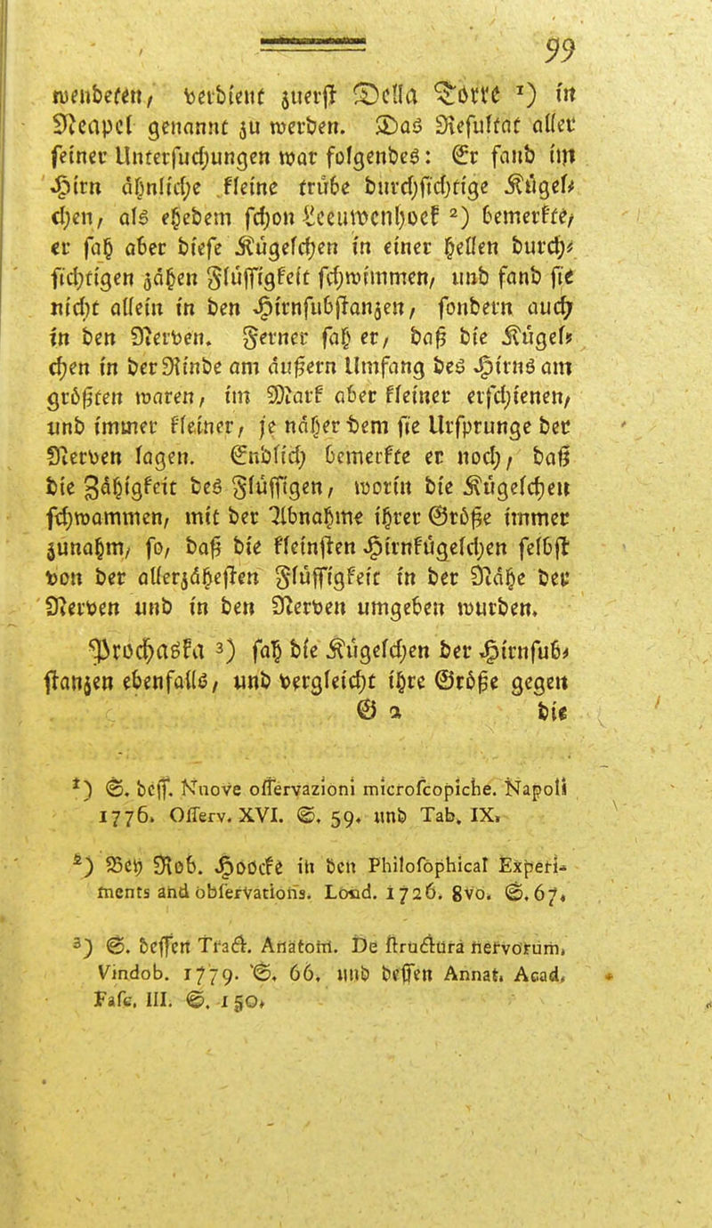 muhmuf 'oiihmt $un'jT fDctla ^ötte nt 0icapcl genannü ju njcrben. ®üö Siefulüoü öKec fetncc Unterfud^uncjcn war folgenöcö: €r faiib hjt J^tm ar^nli'd;e fkim ttuU tmd)fid)tiQe ^it^eU cl)en, a\$ e^ebem fd)on ^iceumcnl^oef 2) UmcvHif it fü§ ober bf^fc Jtügefcljcn in einer j^eöen burd)* fidjfigen 5d§en gfüfftgfei't fd^ivntimen/ imb fanb \it xiidjt aMn in im ^ivnfuh^an^m, fonbern audj in hin 9?erfeen. gerner fa§ et/ bn^ bte ^UQeU djen m berDitnbe am du^ern Umfang beä ^trnöam gr6f3fen »waren, im 5Diarf a6er ffetncr eifdji'enen/ unb immer ffetner, je ndfjertem fie Urfprunge bcc 9ier\)en fagen. Snbfi'd; Ocmecffe er «od;/ baß bte S^^'Ö^^^t S^^ff'S^^ mnn bi'e ^ugefdjeir fd;n)ommcn, mit ber 7lbna§me t^rer @rö§e immer juna^m/ fo/ baf^ bi'e ffetnlien J^unfügefd;en felbfl to« ber aÜerjd^efTen gfüffi'gFetc in ber Öid§e bei; Sterben iinb i'n ben 9Zer\)en umgeben JDurbem '^^rod^aöfa 0 fa^ b{e ^ugefdjen ber J^i'rnfu6^ flanjen tUnfaiU, «nb toergletdjt i'§re ©rßpe gegeu © a bU ®. bcjf, f^nove oflervazioni microfcopiche. Napotl 1776. Offerv. XVI. @. 59« imfei Tab, IX, ^) 25ct) SHob. ^Ööcfe iti Ben Philoföphical ExpeH- ments and öbfervatioüs* Lötid. 1726. 8vo. ©,67« 3) 6. bcffert TfiS[. AriätoM. De ftrü£lürä liöfvoirüm, Vindob. 1779. 66, Ulli? bClTen Annat. Acad, Fafc. III. @. I 50»