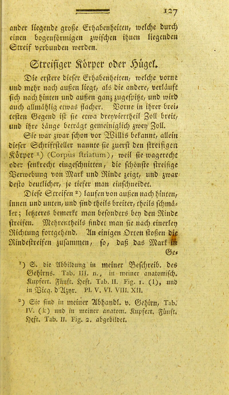 r einen bogenförmigen jtütfctjett i§nett Hegenben Streif tevljunbett werben. erfJere btefer €r§ö6en]^etfen/ wefdje Movnt imb me|r nacl) Qii|jen Hegt/ ofö bte nnbcre, terfduff ftc^ md) l&i'nten unb öu^en ganj jugef^i'^f, unb wirb aud) aUmd^fig emae facljer. SBorne in i^rer 6reu tejlen ©egenb x^t fie etwa brei)\)i'eff^ei'f brei'f/ unb t^re ^dnge 6efrdgf gemeLnigfid) jwei? ^oÜ. ©te tuar jwcir fd)on toor ^ä^iUtö beFannf, ottem 4)i'cfer @d)n'fti^et(er nannte fie ^uerj^ bcn jlreifigcrt Äotpcr ^) (Corpüg ftriatüm), mit fie tt)agered)C ober fenfredjt cingefc^nitten / bie fd)6nfte ftrei'fige Sßerwebung ijon ^axt «nb Sli'nbe jeigt, unb ^mt t)c]to beutff^er, /e tiefer man einfdjneibef. SDiefe (Streifen 2) laufen ton auj^en nod) §tnfen^ •innen unb unten, unb finb t^eiB Sreiter, tl^eifö fd;md? Ter; feftereä bemerkt mon befonbere bep ben fKinbe ffretfen. 50?e^reKt§eiB finbet man fie nad) einerfei; • 9Iid)tung fortge^enb. ^n einigen £)rtett fto|?en bk Slinbejlreifen jufammett/ fo, ba^ bo6 SOiarf * @e# ^) 6. bic QlbfeKbung in metner * 58efc{)reib. beö ©el^irnö. Tab. Iii. n., in meiner rtnatoraifcl^» Tupfern gmift- Sjcft* Tab. II. Fig. i. (1), unö in Sßicq. b'2(ai)r. PI. V. VI. VIII. XII. ^) ©ic finb in meiner 2(b^anb^ t). ©ef^irn, Tab; IV. (k) unb in meinet* anatom, Äuftfert» gunft»' jQ^t» Tab. II* Fig. 3. abgebildet.