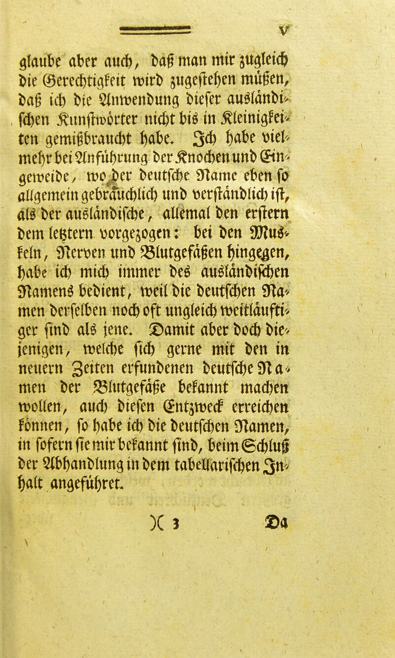 glaube aber au*, ba£ man mir augleidj ine ©erecbttgfett wirb sugejtefjen mügen, bag id) i>te Sinmenbung biefer au$(dnbi> fd&en jftmjtoorter ntcfet btt in ßleinigfei* ten gemtgbraucbt f)abe, 3* I)abe *riefc met)r bei Slnfübrung t>er .gnocben unb @tn gett?ctt>ey wojber beutfcbe 9]ame ebenfu allgemein gebrauc&lid) unb fcerjtänblicbiff, atö ber auSlänbtfcbe , atfemaf ben erlern bem ledern wrgejogen: bei ben fein, Sterben unb Blutgefäßen fjinge^en, babe tcb micb immer b^ au&dnbifäen Sftamenä bebient, tveUbie beutfcben STta* men berfeiben nocb oft ungleid) tteitläuftf'* ger ftnb aU jene, ©amit aber bocb bie> jenigen, roelcbe ftcb gerne mit ben in neuem Seiten erfunbenen beutfcbeSfta* men ber 23Itttgefä£e befannt macben wollen, aucb biefen (Sttt^ecf erreicben fönnen, fo fyabe icb bie beutfcben OTamen, in fofernfte mir begannt ftnb, beim©cbfoji ber Sibbanblung in bem tabelforifcben 3n> f)a(t angefufyret* X 3 ®a