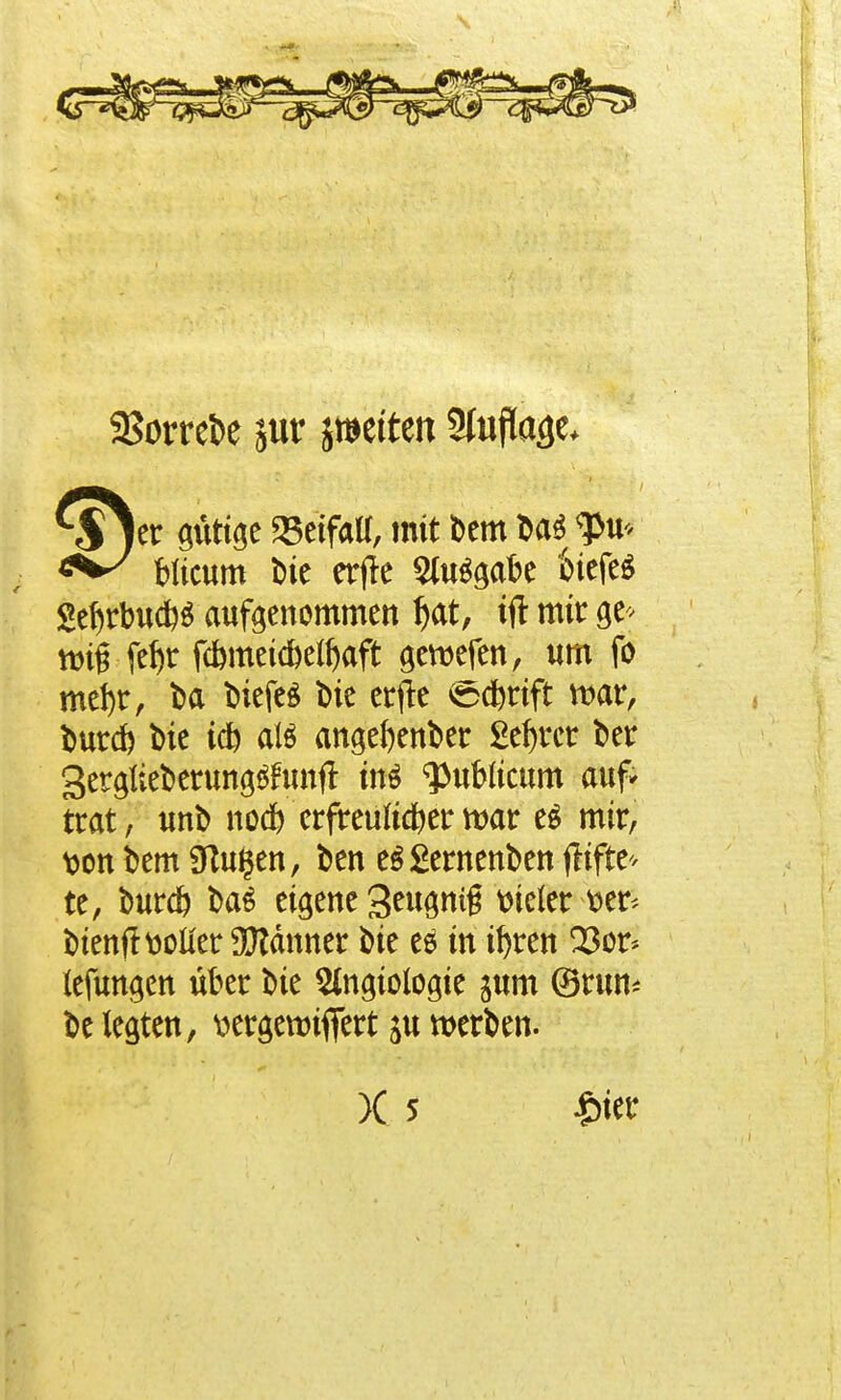 SSorrefce jur Stetten SIufTa^e* er gütige Beifall, mit Dem Dag pu- blicum Die erjte Ausgabe fciefeS 2ef)rbucb$ aufgenommen l)at, ift mir ge> tm§ fef)r fcbmetc&elJ)aft gemefen, um fo mefyr, Da Diefeg Die erfle @dbttft mar, Durd) Die tcb atö angefyenDer 2ef)rcr Der gerglieDerung^unft in$ publicum auf* trat, imD nocb erfreultdjer mar eg mir, Wtt Dem Sftugen, Den e$£ewenDen flifte* te, Durcb Das eigene 3eugn$ vieler tier< Dienf! voller Scanner Die es in ifyren Q3or* lefungen über Die Slngiologie jum ©run* De legten, v>ergetmffert ju werDen.