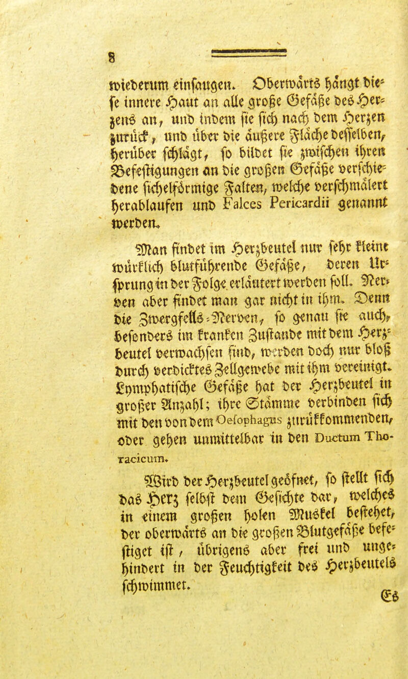 tmeDentm tmfaugein ObermdrtS f)dngt Die* fe innere $aut an alle aroge ©efdge Dee£er* $en$ an; unD inDetn fte fid) naef) Dem £er$en jurüc?, unt> über Die dunere gldd)eDeffelben, herüber fd)lagt, fo feiltet ftt *mifcr)eu ü)ren 2>eftjftgungtn an Die großen ©tfdge t>erfcf)tr- Dene fkfjelförmtge ftaltm, n>etä)t t>erfd)mdlert Trabläufen unt> Falces Pericardii genannt wrbetu SOton ftnbet im ^etjbeutel nur feljr fitine »ürflklj felutfüljrenDe ©efdge, Deren Ues fprung itt Der $olgt.erläutert »erben füll, ifter* öen aber ft'nbet man gar nieftf in ü)nu ©tun Die Smergfefte'Sfteron, fo genau fte aud), fcefenberS im f raufen Sujtanbe mit Dem £*rjs Beutel ütrroac^fen ftub, rcerben Doef) nur blog Durd) ©ecDi(fteö3ella^n>c&e mitten vereinigt, fipmp&artf*' ©tfdjse &at Der £erjfoutti in grojjerStajaljl; t^re (Stammt Derbinbtn ftd) mit Den Don Dem Ösophagus ^uruffommenDen, oDtr gefjen unmittelbar in Den Ductum Tho- Tacicum. 5ÖirD Der#eqbtutclgeöfntt, fo (teilt ftd) Da$£er$ felbft Dem ©tjtd)te Dar, nxld)e$ in einem grofjen ()oltn WltöUl befielet, Der obcrrodrtö an Die großen SMutgtfdße befe- stiget ijt, übrigens aber frei unD unge* fjtnDert in Der Seuc^tigfeit Dt$ £er$beutel$ jüjrotmmet.