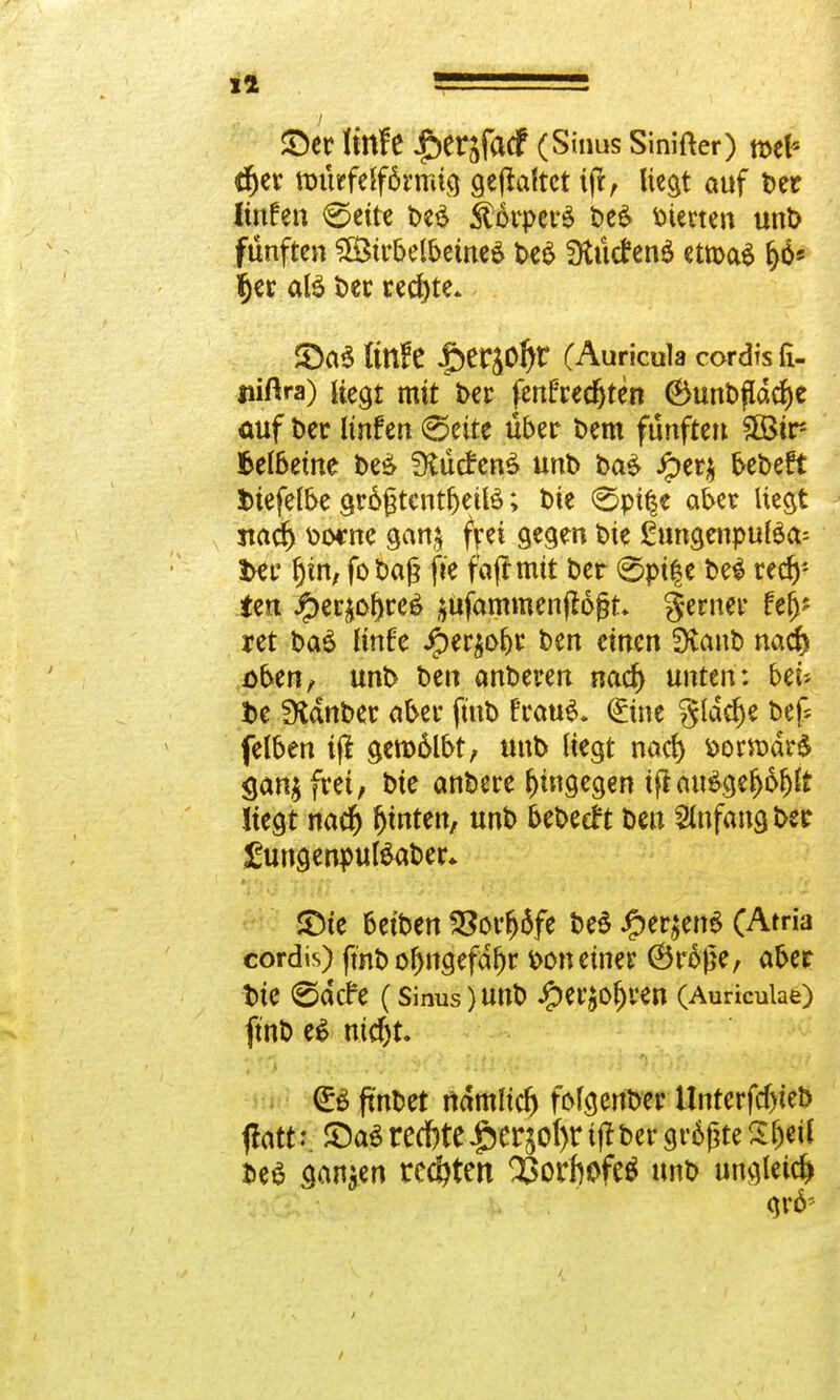 Ii ■! £)er Itttfe ^eqfacf (Sinus Sinifter) mel* tr)er ttnkfelförrmg geflaftct tfr> liegt auf ber Itnfen 0ette be£ Körpers be& vierte« unb fünften ^irbelbeineö be$ SKütfenS etroaä f)ö* fjer aB t>ec rechte. £)a$ fitlfe |>erj0^r (Auricula cordrsli- uiftra) üegt mit J>er fertfred^ten 6unbfldcf)e auf ber Itnfen (Seite über bem fünfte» £Bir- fcelbeine be& fKücfenä unb baä Jper$ bebeft fctefelbe gr6£tcnt^etlö; t)ie (Spt|e aber liegt nad) bocne gan$ frei gegen bte ßungenpulöa- fcer Ijin, fo t>af? fie fafrmtt ber <5pife bei rech- ten .£>et£of)re6 jttfammenflogt gerner fe^ ret baä linfe iper£of)r ben einen SXanb nacf) öben, unb ben anberen nacf> untm: bzu t>e fKanber aber fütb FrauS. ©ne gldcf)e bef* felben tji gett)6lbt, unb liegt nad) &ortt)är$ gan^frei, bie anbete hingegen ift au3gefj6f)lt liegt nacr) hinten, unb bebeeft ben Anfang ber £ungenpul£aber* £te betben 2?orfj6fe be$ £er$en$ (Atria cordis) fmb oljngefdljr *>on einer (Brojje, aber bie ©dcfe (Sinus)Unb ^etJO^ten (Auriculae) ftnb e£ nid)t. ft'nbet ndmltd) frlgenber Unterfd)teb flatt:. £)a$ rechtel^otyr ijf ber größte S&eil beS sanken rcc&ten SÖorhofeö unb ungleich gr6?