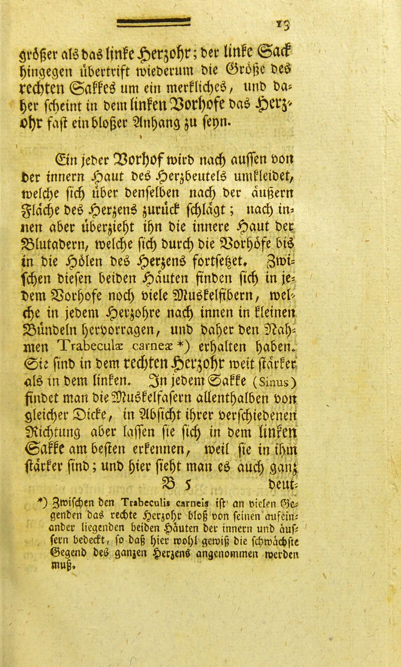 *3 ar6ger atebas!mfe£craof)r; t>ec Unfc ©acf hingegen Übertrift roieberum ine ©rfyje be$ rechten ©affeä um ein merflid)e$, unb Da* 6er fcheint in bcmlinfenSJorljofc Da« £>era* Dt)r fafi dnblofjer 2(nf)ang $u fepn. » €m jeber 33orf)of n>trt> nadj auffen öott Der tnnern Jfpaut t>eö iper^benteB umHetbet, n>efd>e ftcfj über benfelben nadj t>er äußern gfddje be$ Jper^enS $urü<f fd)Idgt; nad) in* tien aber über^iejjt ifjn t>ie innere Jpaut bei: SMutabern, roel^e ftd) burd) t>ie Sßorjjäfe bis in tue Jp6Ien t>cö JperjenS fortfe|et. 3>i= fd)en tiefen beit>en Rauten ftnben ftdj in je- t>em SBorfjofe nod) btele SÜJuSfeljtbern, toel* dje in jebem £er$or;re nacf> innen in fleinett 23unbeln hervorragen, unb ba$er ben $laly xnen Trabeculac cameae*) erhalten \)tözn+ eie fmb in bem redeten £er$oj)r roett jtdrfet aß tn bem linfen. 3n jebem ©äffe (Sinus) finbet man t>ie fD^u^felfafcrn aftentfjalben bon gleicher SMtfe, in 21bftd)t tljrer berfdjiebenen SKtd)tuna, aber laflen fte ftd) in bem linttn ©af£e am beflen ernennen, mü fie in ihn ftdrfer fmb; unb fjier ft'eljt man e£ aud) ganj 23 5 beut; *) 3W'f^en &cn Trabcculii carnei« tfr an eiclen ©C; genben bag rechte j?erjol)c bloß t>on feinen anfeilte anbei: liegenben beiben Rauten bei- innecn unb auf: fei*n bebetft, fo ba§ f)ter roofyl gcrotg bie fdproacfcfte ©egenb beö ganjen £ec$en8 angenommen roerben muf«