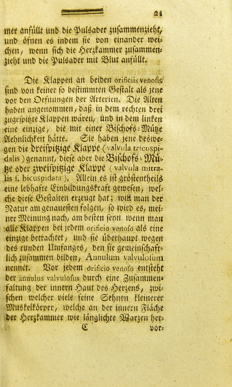 mtt flhfuflt ünb bte gJuBabcf jufamfflfltjte&f/ unb äfrten e£ inbem fte fon emanber tt>et^ tf>en, rcemt ftcf) bie £er^ammet Rammen* #e&t unb t>ie mit 2Mut anfüllt* SDie klappert ärt 5etben orificnsvenofis fmb »ort feinet fo befnrtimtett ©ejlalt aB jene t>or Den Defmingen bei* 2frtertert- £>ie Altert f^ben angenommen, bag m bem regten bm ^ugefpiite klappen mdreti/ tinb trt bem iinhn eine einige/ bie mit eitteiStfc5oföä^ll|e $efjnltd)fett fyattt ,6ie Ijaben jene be&i>e* gen bie twifpi^e Äappe (yalvula tncuspi- dalis) genannt, biefei <xbet bie 23tfcl>of$ * SfttU i*e ober jtteifpi^iäe Äatfpe (vaivuJa Ärf Iis f. bicusipidara ); Meines ijl griffentljeite eine kb^afte (£tnDübüng$£taft gercefen > mef* d>e biefe ©ejfottett erzeugt f)at; tmH man bee Statut am genaueren folgert/ fb tt>trt> es, met? net^etnüncjnacf)/ ambejfen fet)rt tt?emt mait ■alle Stoppen bei jebem efito venofö &l$ eine einzige betrautet/ ünb fte übet^anpf megert beö runbert Umfange^ ben fte gemetrtfdjaf^ Ii(^^Ufammert Düben/ Annulüm valvulofum nennet, ?8ot jebem örificio venofo entfielt bet annulus valvuiofus burdj eine gufammen* faltung W ittnern #auf beö #etyen$/ $nn* feiert melier biele feine €>e|nen flettteretf 3)?u£felf6tper, toeldje an ber trtnent glddje bee iper$fammef n?ie ldngji$te £8acjen (jer* (£ ' vor*