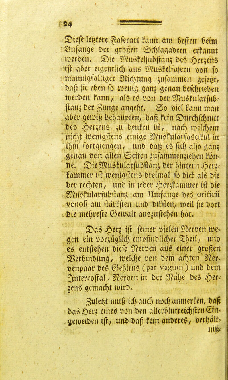 SDiefe Ie|tere Jaferart fann am 6cfTcn beim 'Anfange t>er großen 0cf)lagabem erfannt rcetbem SMe SDtuSfelfufcftanj be6 iper$en$ ijt aber eigentlich au$ S^uöfeifafern »ort fo mannigfaltiger 3vid)tnng jufammen gefegt, baß fte eben fo wenig gan$ genau betrieben toerben fann, als e$ oon ber 2D?n6falarfafc ftan; ber Sange angebt 0o t>icl fann man aber gemtß behaupten, baß fein £)nrcfjfcf)nttt t>cö Jper;en£ £ti benfen tjt, nad) welchem n;d)t roenigjtenö einige SOtaSfutarfaSctful in ,if)th fortgtengen, nnb baß e$ ftcf) alfo ganj genau oon allen (Seiten jufammenjtefjen fön- ne. £>te 2ftn$f nlarfabjtanj ber Lintern $er£' fammet tfi wenig jtenö breimai fo bief atö bie ber rechten, nnb in jeber iper;fammer ijt bie Sflnäfnlarfabjtan; am Ilmfange be3 orificii venofi am jtdtfften nnb t>tffletv roeil fte bort bie meljrejte (Bemalt anö^ajfeljen (>at. £)a$ #er; tfT feiner oielen Serben me* gen ein bor$aglidj empftnblicf)er Sfjetl, nnb eö entjtefjen biefe Heroen aa£ einer großen SBerbtnbnng, melcfje bon bem achten 3^er^ benpaar be£ (SefjtrnS (par vagum) anb bem 3ntercoftaT * Heroen in ber S^dr>e beS J£>er* $en$ gemacht wirb, 3nle|t mag idj aaefj noch anmerfen, bag ba$ #er$ eines bon ben allerblatreid)jten €m« aetpeiben ijt, tmb baß fein anbere$, berljdlfc nii i