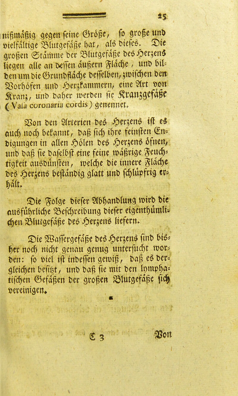 «5 nigmdgig gegen feine ©räge, fo grogeunb Dtelfditige ^lutgefdge bat, atö bicfeö- £>te grogen (Stamme Der 23lutgefdge De$#er$en$ liegen alle an txfien dugern 3lacf)e; unt> &il* DenumDte6runDfidcf)e Deffel&en, jroifc&ett Dett SSotbofen unD £er^ammern, eine 9tct Don Siran*, unb Daf>er werben fte &wn$gefajfc ( Wala coronaria cordis) genennet, 2>on Den Arterien De£ #er$en$ iff e$ emd) nodj oefannt, Dag ftdj i&rc feinden <£n= Dtgungen in aßen Jpolen DeS #er$en£ 6fnen, «nb Dag fte Dafelbjl eine feine tt>dgrtge Seudj* ttgfett auSDünjlen, meiere bie innere glädje be$ Jper$en$ fcejtdnDig glatt unb fc&lupfrig föj Salt, £Me $olge btefer StöfjanDuwg n>itD Die <w3füf)rlicf)e 25efd)retoung biefer etgentljumu* djen 23lutgefdge m £fcrjen$ liefern. 5Dte Safiergefdge be$ JperjenS fmb fjer nodj ntdjt genau genug unterfud)t mor* Den: fo Diel ift mbeffen gemtg, Dag e$ ber* gleichen oeftßt, unD Dag fte mit Den Inmplja* tiföm ©efdgen Der grogen ^lutgefdge ft$ vereinigen* (£ 5 ^Ott