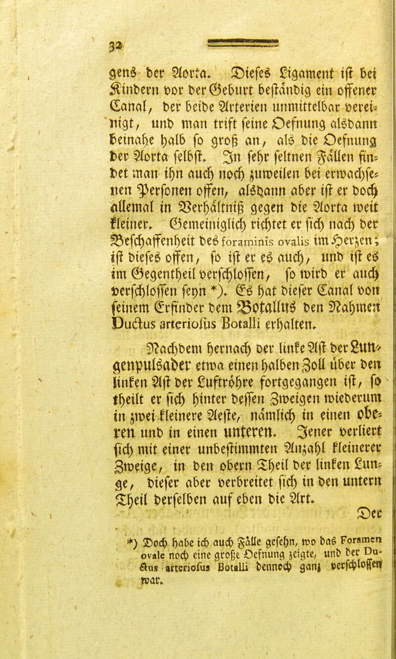 3a ■ genS bcr Sforfa. £5tefe$ Cigament tf% bei Ä'tnbern bor t»er (Beburt beffdnbtg ein offener (Sanol, ber beibe Arterien unmittelbar verei- nigt , unb man trift feine Oefnung aBbamt fcetnafje balb fo groß an, aB t>ie Oefnuna, fcer $lorta felbff. 3n fe^r feltnen Rollen fin- 3bet man ifjn audj nod) $umet(en bei ern>ad)fe* neu ^erfonen offen, alStjonrt ober iff er bodj allemal tn SSerfjdltntj? gegen bie Slorta weit fleiner» (Bemetnigud) richtet er ftd) nad) ber S3efd)affenfjeit be£foramims ovaiis tmipe^en; ij? biefeS offen, fo iff er eS aud), unb iff eä im ©egentfjeü berfd)loffen, fo nMrb er aud) »erfd)loffen fepn *); fyat biefer (Eanal von feinem €rftnber bem 83otal(U$ ben Stfafnnen Duftus arteriofus Botalli erhalten* 9f?adjbem l)ernad) oer Itnie5ljt ber&ttt'/ $enputöafcer em>a einen falben 3oü über beit Imfen 2lff ber £uftroljre fortgegangen iff, fo t^eilt er ftd) hinter beffen Smetgen roteberum in ^mei Heinere $ejfe, namltd) in einen ofcfc ren unb in einen unteren, 3ener verliert fid) mit einer unbejfimmten Sutjafjt fernerer Bmeige, in ben obern Sljetl ber linfen £un* ge, biefer aber verbreitet .fid) in ben untern £ljeil berfelben auf eben bie 2lrt* ©er '*) £>o# f)(ibe ic& au# §aüe gcfe&n, tt?o baS Foramen ovale nod) eine große Oefnung jeigte, unb t>er Du- flus arteriofus Botalli bennoc^ gemj ttecfc&foffen