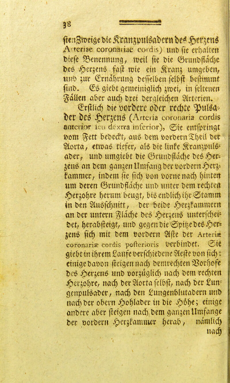 #«:i3ro«seWc£rattgpul$a&ernbe* $w}tn$ A renae coronaiiae eo»d>.$) unbft'e erhalten tiefe Benennung, weil fte Die 6runDf(dd)e be£ #er$enä fafi tüte ein $ran$ umgeben, untt ;ur (£mdbrung Deffelben felbfl benimmt fmD. <B giebt gemetntsltd) jmet, in feltenen g-dllen aber aud) Drei t>er>5(eichen Arterien» Qürjtud) t>ie üorfcere ober redtfe ^«tea* bcr ^Cr^en^ (Arteria coronaria cordis anterior leu dexrra inferior), 0(e entfprtngt S>om %ttt beDecft, au$ Dem öort>ernXbeü Der Stotta, etn>a$ tiefer, aBDielinfe $ran;$u($- aDer, unt) umgtebt Die ©ruuDfidd)e De$ Jj)«^ £en£ an Dem ganzen Umfang Der Dorbernipety lammer, inDem fte fiel) fcon fcornenad) f)tnten um Deren 6runDfldd)e unb unter Dem regten #erjöl)re fjerum beugt, bt£enblid)if)r^tamm in Den 9fo$f<fjrott, Der beiDe iper^ammem an Der untern glddje De3 #er$en$ unterfd)er- fcet, l)er-abfktgt, unb gegen Die 0pi|et>e$.*pers $en$ ftd) mit Dem fcorDern 5(jte Der Arteria coronariae cordis pofterioris fret'btnDet. €He g?ebt in tfjrem Saufe öerfcfjteDene Slejte öon fid): einige Datton ftetgennad) Dtmredjten SSor&ofe t>c$ Jjxr^enö unD Doi^ügKcf) nad) Dem rechten #er;of)re, nad) DerSiottafeKbjt, nad) ber £un; genputeaDer, nadj Den £ungenMutaDern unD nad) Der obern JjpofjlaDer in Die #6fje; einige anDere aber jteigen nacfyDem ganzen Umfange Der öotDent #ei|fanuuer fjerab, mirnud) nad)