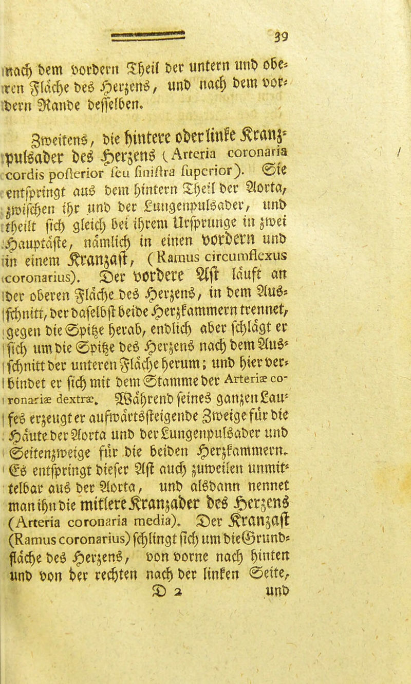ncict) Dem öorDent Sfjetf Der untern unD obe* «fen gldcfce De« $er$tö> unD nacf) Dem vor* it>evn SKcmDe Deffef&en. Städten*, Die Rüttelt obcrlinfc $ranj£ ipuBaDer t>e* £erjetl$ C Arteria coronaria cordis poflerior ieu finiftra fupenor). 0te «ntfprmgt au* Dem intern Xfjetf Der 9lorta, .■ itöifcfjeri if>t unD Der £ungenpul*aDer, unD ifytilt ft'd) gletd) bei ifjrem Urfprunae tu $»ef :#auptdfte, ndmltd) in einen Wtftern unD an einem Äranjaft, (Ramus circuroflexus icoronarius). ©er wfcete Sfft louft an iöer oberen gldc&e De* iperjen*, in Dem 2(u** jfrjjnitt, Der Dafelbjt beiDe £erjf amment trennet, i gegen Dte@pt|e fjerab, enDlid) aber fd)ldgt er i ftcf) um Die 6pi§e De* #evjen* nad) Dem $u*< lfdjmttDer unteren gldcfce fjetum; unD Ijieröer* l fctnDet er ftd) mit Dem (Stamme Der Arterie co- i ronariae dextrac. 3Ödf)renD feine* ganzen £aus i fe* erzeugter aufrodrt*freigenDe groeigefür Die ; jpduteDer2(orta unD Der£ungenput*aDer unD eeiten^meige für Die oeiöen £er$fammertu < (E* entfprtngt Diefer 5(|t aud) $un>eüert unmit* telbar au* Der 9lorta, unD al*Dann nennet mannen Die mitlettÄranjaber bc* J&cr$en$ (Arteria coronaria media)» ©er J^tan^ajl (Ramus coronarius) fd)ltncjt ftd) um Die©runD* fldd)e De* #er£en*, öon Dorne nad) Entert unD öon ber rechten nad) Der linfen (Seite, £) 2 UUÖ