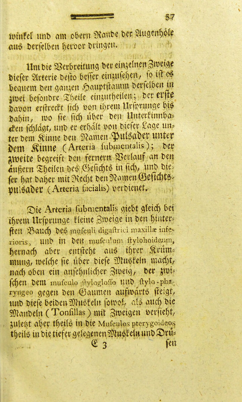 unuFer ttnD am obern Staube Der SHugcnfjole au£ Derfelben fjevöor bringen. Um Die Verbreitung bec einzelnen Steige feiefec Sterte Defto beflet* eingeben, fo t(t $ bequem Den ganzen £auptftomm Derfelben tn jmei befonbre Sfjeüe eimutbetlen; Der erfte Dai>on erftreeft (td> öon tigern Urfprunge bi$ i>af)iu, n)0 fte ftcfj über Den Unterfinnba* tfen fcf)ldgt, nnt) er erhalt bon btefer £age um ter Dem Sfrnne Den tarnen .g>tttöateer unter bem ^tmie (Artena fubmentalis); Der #wite begreift Den fernem Verlauf an Den «tigern feilen De* ,6eftcr)tS tri fttf), Urft Die* fer r>at Daijer mit ?ied)t Den Ernten ©eftegtö* pulset (Arteria facialis) tierbienet, £)ie Arteria fubmentalis gtebt gtetd) bei tr)rem Urfprunge Heine groetge in Den hinter* fteit Staud) Deö mufeuli digaftnä maxillae infe* xioris, UltD tlt Den mufculum ftylohoidejim, Ijernad) aber entfielt au$ Ujrer ÄTttm* mung, roelcfje fte über Dtefe SÖluSfeht mti)t? naeboben ein anfefjnlidjer groetg, Der $tm* fcr)en Dem mufeulo iMogloffa UUb ftyla-pha- ryngeo gegen Den (Baumen aufwärts jfetgt, unD Dtefe betDeu3)ht$felu fowol «f| aud) Die IDtanDeln (Tonfiilas) mit Steigen berftetjr, JUlefet aber tfjetlö in Die Mufculos pterygoideos trotte in Die tiefer gelegeneu ^uofruumDSH'ü* € 3 fe»