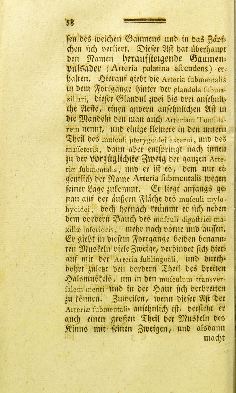 fen be£ meinen (Baumens unD in 0a6 gdpf* cf)en ftdj Derliert. SMefer $lft l)at über^ciupt Den Tanten beraufftetgenbe (Baumen* ptll^abCV (Arteria palatina afeendens) er* galten, Jfoicvauf Qtebt Die Arteria fubmentaiis in Dem l)inter Der glandula fubma- xiilari, Diefer ®lanDul jmet bis Drei anfe&nlt* dje Slefre, ein?» andern anfefjnlidjen kft in t>t^ SlftanDem Däi man aud) Arte riam Tonfilia- rem nennt, unD einige Heinere in Den nntern %f)Ü\ t>CiS mufeuü pterygoidei externi, UnD De3 maffeteris, Dann aber entfprmgt nad) innen $u Der Wrsögltc&tfe Swcttj Der ganzen Arte- rie fubmentaiis, unD er i|l e$, Dem nur n- genfltdj Der 9iame Arteria fubmentaiis roecjeit feiner Sage jufommt. €r liegt anfangt ge^ nau auf Der äußern ftläcfje De$ mufeuii mylo- hyoidei, t>ocf) fjernad) trümmt er ftd) neben Dem ttorDern ^aud) be$ mufeuii digaftrici ma- xüice inferioris, mefjr nad) t>orne unD auflen. (£r giebt in Dtefem Sortgange beiDen benann- ten Wluüfein Diele 3n>etge, DerbtnDet ftcr) r)tcr= auf mit Der Arteria fublinguali, UltD Durd)* bol)rt §ule§t Den DorDern Sjjetl De3 breiten J^atötmiSfetö, um tn Den mufculum transver- falem menti ünD in Der Jpaut ftcf> befbretten ju fonnetu Bunwlen, wenn Diefer Der Arterie fubmentaiis anfefjnltcf) Ijlj Derjlent er aucr) einen großen Xr)etl Der fOhiöfefn DeS $inn$ mit- feinen Sttxtyen, unD aBDann 1 mad)t