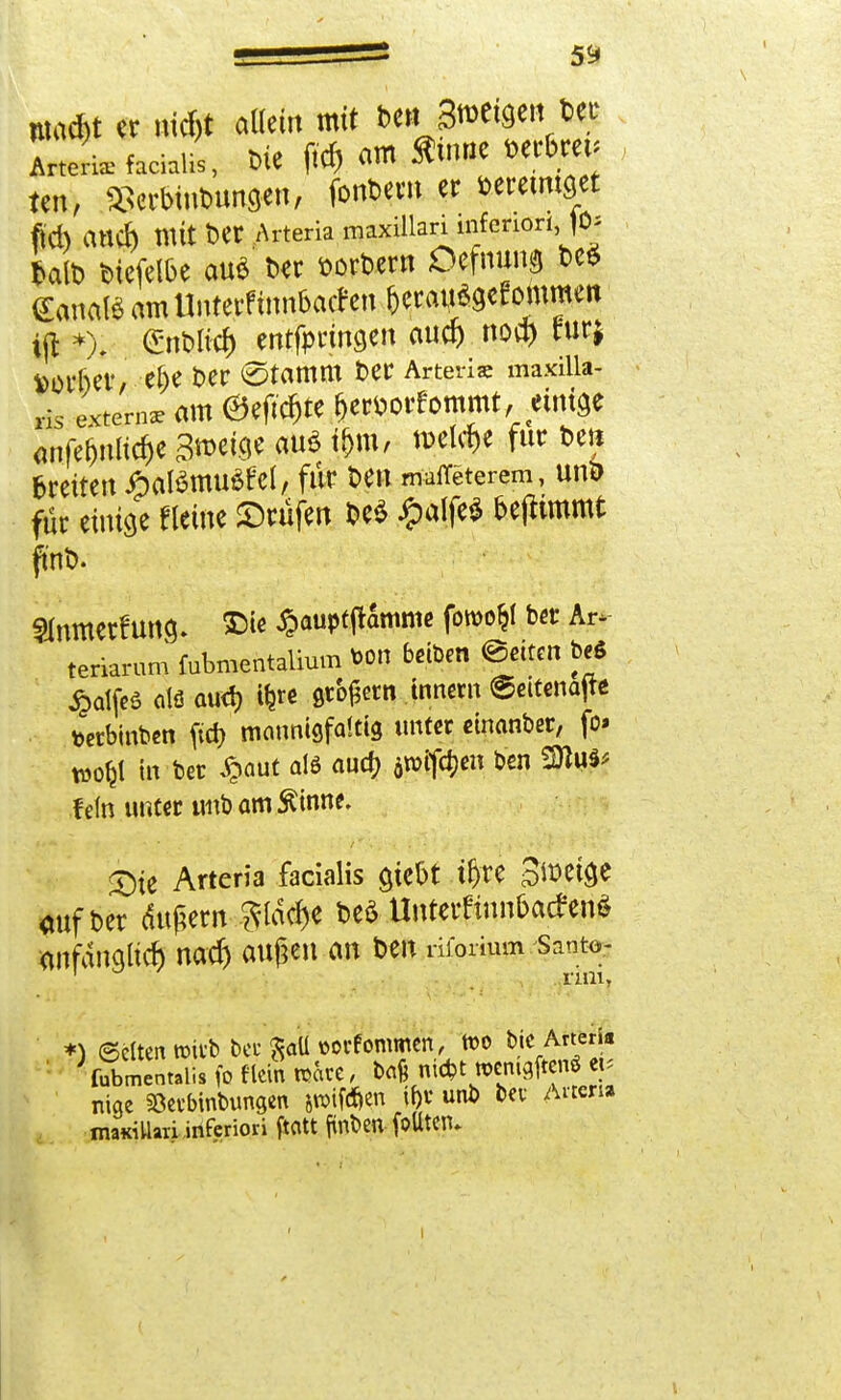 Wad)t er nitf)t allein mit bcMijmwn Der ArteL facialis, Die ftd) am «UHie Derbm. ten, ^erbinDunaen, fonDern er wceiittget ftd) auch mit Der Arteria maxillari inferiori, )0> talt) Diefelbe au$ Der Dorbern Öefnun? DeS (Eanatö amUntetf iimbachn &eraij*9efommen ijl *), Gnblicf) entfpringen auef) nod) furj vorbei*/ el)e Der ©tamm Der Arten« maxilla- ds extem* am ©eftc&te frercorfornrnt, etniöc anfe&nlic&e gtocige au* $ m, meiere für Den breiten JpaBmußfel, für Den matfeterem, uni> für einige «eine ©rufen De* £alfe* beftimmt fwb. Slnmetfung. ©le £auptframme fowo^l ber Ar* teriarum fubmentaüuin wn beben @etten t>eS $atfeö otö aud) t^rc ßco^rn tnnern ©eitenajte tterbinben ftd) mannigfaltig unter emanber, fo» wo^l in bet £aut als aud) äivifdjen ben 2)lu^ fein unter tmbamÄinne. X)it Arteria facialis ajebt t&re Steige «ufber dupern be* Unterftnn&acfenS onfdngüd) nod) außen an Den riforium vmu *) (Selten rcitb bec Sau »orfommen, wo Die Arter * fubmentalis fo flein wäre, baß ni*t »enigiten« «< nige aBerbinbunaen awifd&en tf)V unb bei- Arten* mamUari inferiori ftatt ftnben foUtCTU