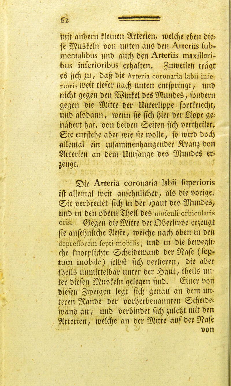 €2 mit anbent ffeinen Arterien, tbeldje eben bie* fe 20lu$fefo bou unten au£ ben Arteriis fub- mentalibus mit) autf) t>ett Arteriis maxillari- bus inferioribus erhalten, Steilen tragt e$ ftd) JU, ftaj? t>tC Arteria coronaria labii infe- rioris weit tiefer uacr) unten entfprtngt, unb iucf)t gegen ben Sfötnfel be$2D?unbe$, fonbern gegen t>te ?Dittte t»er Untet'Itppe fortfrted)t, unb atöbann, wenn fte ficfj ^ter Der £tppe ge« nähert f)at, bon betben Letten ftcr) bertljeilet, €>te entjlebe aber wie fte wolle, fo wirb bod) «Ücmal ein $ufammenjjcmgenber Sfranj bon Arterien an bem Umfange be£ 29iimbe$ er* jeujti * J ?■ J/wi>^ •• • • ;v SÖfe Arteria coronaria labii fuperioris if! allemal weit anfef)nltd)er, aB bie borige. ^te berbreitet ftd) in ber #aut bes> ÜttunbeS, unb in ben obern Sbeil be£ mufcuii orbicularis oris. ©egen bie 5D?itte ber Oberlippe erzeugt fte anfef)nlid)e Slejfe, weiche naef) oben in ben deprefforem fepti mobilis, Urtb in bie beWeglt* cf;e fnorpltcfjte @cf)eiberoanb ber 5?afe (fep- tum mobile) fel&ff ftd) berlieren, bie aber tf)etB unmittelbar unter ber pMt, tljeüS um ter btefen SDht$fe1n gelegen ft'nbv ©neu bon biefeu Bweigeu legt ftd) genau an bem um teeeil staube ber borljerbenannten (Scheibe* banp an, unb öei^inbet ftcf) jule^t mit ben Arterien, meiere an berSWtte aufberSRafe v>on