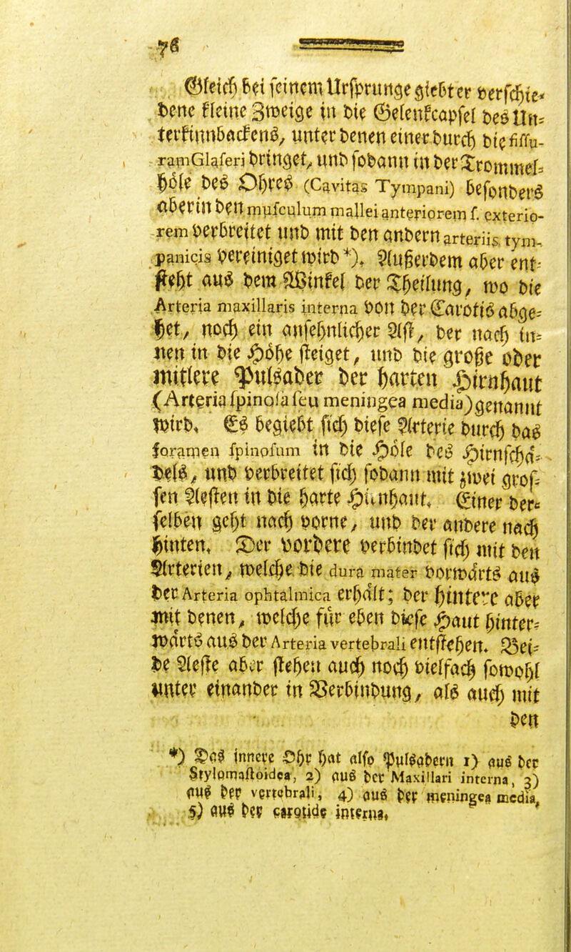 ©fetcf) frei feinem UrfpruH^e gießt er berfäjie- fcene Heine Smeige in t>te ©efeitfcapfel bedUn* terrmn&acfenS, unterteileneiner burrf) btcMu- rapiGiaferi bringet, nnb fobamt in t>er$rommef= Bjfo<ft# OW$ (Cavitas Tympani) &efonber$ <l5erin ben mufculum malleianteriorem f. exterip- remmMttt t!Rb mit t>en Gnbemarteriis. tym- panicis Windet rnirb*), 9(nßerbem aber ent- ft$t aus bemäßmfef ber^ethma, n>o bie Arteria maxillaris interna fcOU Oer Carotin a6a>- Jet, noef) ein aufeljnlidjer «Mfl, Der narfj in* neu in Die £$fje geiget, unb bie große ofcer rotere $«l$abei? kr garten $ivnf>ant (Arteria (pinafjifeu meningea niediy)genannt Wirb, €$ begebt fttf) btefe Arterie burd) ba$ foramen fpinpfum in bie beg Jg)trnfc^(f? 3>ef£, un$ verbreitet fid) fobaim mit $H>et groß fen heften in Die (jarte ipunljam* (?wer ber* felbeu gef)t nadj dorrte, unb ber rubere nach hinten, <Dcr wertere fcerbinbet jtcf) mit beu $(rterten^ welche bie dura mmm borrofe aus ter Arteria ophtalmica erhalt; ber f)tntf**C aber mit benen, roclcfje für eben biefe %aut (jimer- tt>drtö au# ber Arteria vertepraU entfJegen. Q3et- Jbe tiefte aber jlefjeu au$ no$ w\\<x§ fcwofjl unter einander in SSer&inbung, alö auefj mit $>en *) ®ci$ jnneve f)at alfp ^utftfern i) Wi Der SrylQmaftojdca, 2) <tuö fcer Maxillari interna, 3) m &|P vewbitfi, 4) cjuÖ fcer- meninge* media, 5; flu* P?p PW9üdc inwnw.