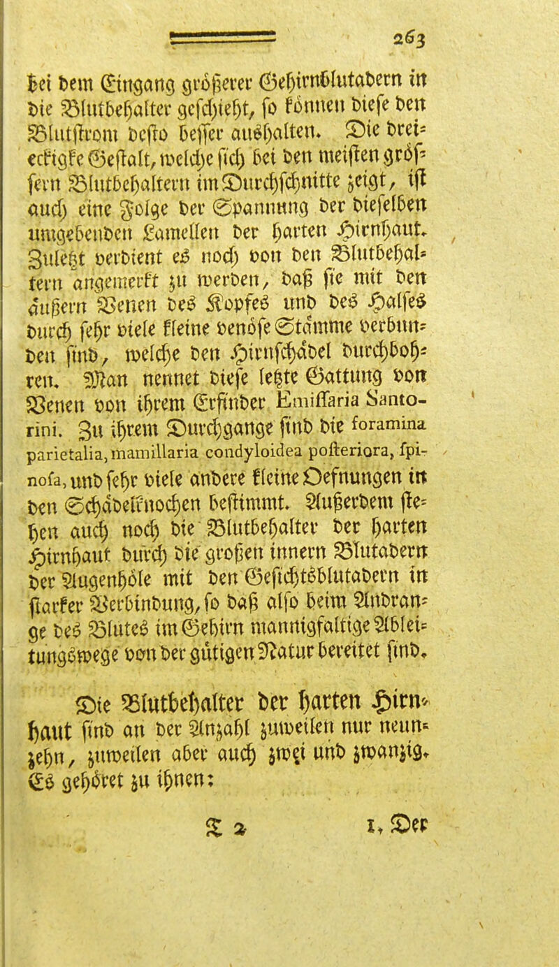 Wi Dem ©ngang größerer ©etyrn&lutabern in Die S3tutbef;altcr gefd)tefjt, fo fonnen biefe ben SBlutjfrom Dcfro Befier auS&alten. SMe Drei* ecrigFe©e|klt,meld;eftd) Ui ben meinen gro^ fern S31ut6c^altet-tt tm©urcf)fc§mtte $etgt, ijt aud) eine golge Der (Spannung ber biefelben umge&enben gameflen ber garten #irnljauk , §tlle|t oerDient e£ nodj Don Den 33Iut6e{jal* tern angemerft jü werben/ ba£ fte mit ben äußern SSenen be$ Kopfes unb be£ £alfe$ Durc*) fefjr Diele ffeine benöfe Stamme Det&un* Den ft'nb, welche Den #trnfd)dbel Durd)bofj* reit, fSlan nennet biefe leite ©attimg Don 58'emm Don ifjrem (Srftnber Emiffaria Santo- rini. §U $«1« £)urd)gange ftnb Die foramina parietalia, mamillaria condyloidea pofteriora, fpi- nofa,unbfe^r Diele anDere t(eine Öefmmgen m Den <gd)dbennod)en Defh'mmt. derbem (le* f>en aud) nod) bie 23lutbefjalter ber garten £>irnfjaut bttrd) bie großen innem SBTutabew Der 5lugenfj6le mit ben 6eftd)t6blutabern in jlarfer SfcrMnbung, fo baß aljo beim StnDran- ge be£ ^luteS im ® ebtw mannigfaltige $blei= tungoroege Don Der gütigen,Statur bereitet ftnb. £>ie 5Bl«tfcel)aItet ber Ratten igifli* fcaut ftnb an ber 5(n^af)t jumeilett nur neun- ^t)n, &utoetlen aber au$ $roej unD $toan$ig, geltet &uü)nen: