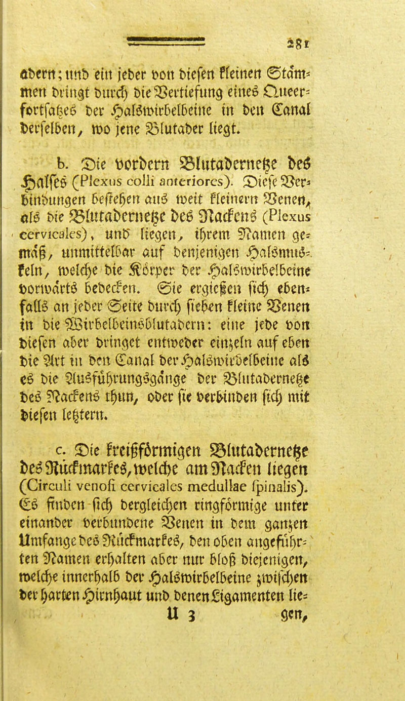 öbertt; itnb ein jeber &on tiefen tfeinen ©tarn* ntert bringt burd) bie SSerttefuna, eines £lueer= fortfaöeö ber ipatemtr6el6etne in t>cu (Eanal fcerfelben, it>o jene 23lutaber liegt. b. £>te Berbern 2Mnta&erne$e be$ •£)rtffC6 (Plexus colli anteriores). SDicfeSJer* fctnbungen &efMjen mtö n>eit Keinem SSenefy als t>k £Hutafcerne($c &e$ DTadPcnS (Plexus cervicaks), unb liegen> tfjrem tarnen g> mag, unmittelbar auf benjenigen Jg>af$nm$- fein, welche Die Körper ber #äBrotr&eI&ctnc DonuartS bebeefen. (Sie erliefen ft$ eben- falls an jeber ^eite burdj fiebert f leine SSenett in t>te Sffiu'&elfcemä&lutabern: eine jebe t>on tiefen aber bringet entmeber einzeln auf eben t)ie Mit tu ben Canal beripaföuMröel&eine al$ bie 2lu§fü{jrung$c}dn$e t>er 23httaberne$e t>cö f^aefen^ iljun, ober fte fcer&tnben ftd) mit fctefen Ickern. c. £)ie fmgfärmtgett 23lutaberne§e kö9lucfmatFe$,tt>eld)e amSftadPen liefen (Circuli venofi cervicales medullae fpinalis). (b ftnben ftdj bergleid)en ringförmige unter einanber berbtmbene SBenen in bem sanken Umfange beSÜiücfmarfeS, beno&en angcfufjr=v ten tarnen erhalten aber nur 6lo§ biejemgen, meiere innerhalb ber JpaBmtr6el6eine $rotfd)ett ter garten £inu)aut unb benen&samettten lie= U 3 9«,