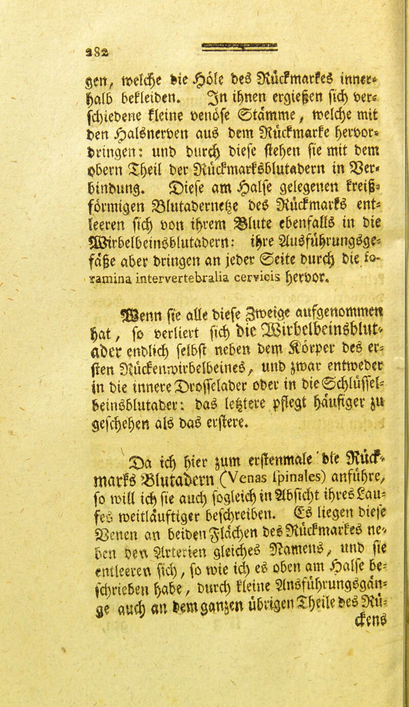 gen, n>ef<§e bte#6fe be6 SKücfmarfeS inner* lljalb befletben. 3n tfjnen erliefen ftd) fcer* fdyiebene fletne t>enofe Stamme, welche mit ben Jpatencrben au£ bem SKücf marfe fjeroor* bringen: ttnb bur$ btefe flehen fte mit bem Obern $f>etl ber fKücfmarBblutabern in 23er* btnbnng* S>tefe am #alfe gelegenen freifh förmigen 23lutabeme$e bes fÄücfmarfö ent* leeren ftdj bon tf>rem glitte ebenfalls in bie SÖtrbelbetnS&lutabern ? t&re 2at$fü>ungSge* fdfe aber bringen an jeber (Seite burd) bie fo- samina intervertebralia cervicis ^erbOr. «Senn fte aüe biefe S^W aufgenommen $at, fr sediert ftd> bie Sitbetöcm$Mttt* aber enbli^ felbjt neben bem Körper be$ er* ftenStöcfennwtfel&eine*, tmb&mar enrtoeber in bie innere £rojfelaber ober in bte^djlüfiel* fcetnS&lutabet: baS leitete pffegt fjauftger &u Sefc^e^cn ate baS eifere* £>a td) fiter &um erjlenmale' Ke SRucf* marB ^Blutabetn (Venas Ipinales) anführe, fo n>iU td) fte aud) fogleid) in 2lbftd)t i&w*£au* feö toeitlduftiger befd)retbem <B liegen bteje Sßenen an betben gfdd)en beSSKücfmarfeS tte* 5c« betv Arterien gleich tarnen*, unb fte entleeren ftd), fo tote id) e$ oben am £alfc be-- fd)rieben fyabe, burd) fletne 2(n$fül)rung6gan* $e aud) an bem ganzen übrigen X&eiIebeöjKtt=