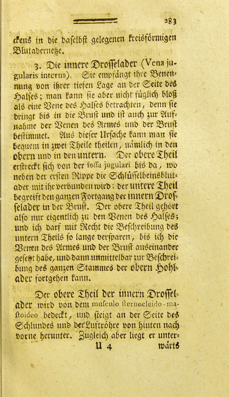 <fen« in t>ie tafelt gelegenen ?m$f6rmtgert 2MutaDerne|e, 5. JDte innere ©rofielaber (Vena jU. gularis interna). @te empfangt tljre SSenett* nung fcon i^rer tiefen Sage an Der 0ette 8& JpalfeS; man fann fte aber nid)t füsltd) bloß alS eine 2>ene De£ Jg>atfeö 5cit«cl)ten, Denn fte trinkt 6t* in Die 33ruft unD ift attd> $ur Sfuf* na&me Der SJenen t>eS SlrmeS unD Der 23rujl frejürnmet. 2fo$ Dtefer Urfadje fann man fte fcequem in &tt>ei Steife tiEjeilen, namlici) in Den ekm nnt> in Den untern. £)er obere Xf)eÜ erjrrecft ftd> fcon Der fofla jtiguM 6iö Da , mo neben Der erfren fXtppe Die 0d)lüjTelbew$Mut* aDer mit ir>v fcerbuuDeu rotrb; Der untere Xf)Ctl begreift Den aanjen gortgang tw innem SDrof* felaber in Der SBrujt ©er obere £f)eügebort alfo nur eigentlich $u Den SSenen DeS ipaifeS; unD td> Darf mit fkedtf Die 23efd)retbung DeS untern $ljeil6 fo lange üerfparen, bi$ td) Die Sgenen DeS 2Irme$ unD Der 23rujr auSetnanDer gefegt fja&e, unD Dann unmittelbar gut 23efcbret* bung DeS ganzen (Stammet Der ebern Jpof)!* aber fortgeben fann* ©er obere Ztyil ber tnnern ®roff& (Iber U)irD ÜOU Demmufculo fterrmcleido-ma- ftoideo beDecft, unD ffetgt an Der ©ette De* €5cr>lunDeS unk Defguftrofjre fcon hinten nad) tome fjerunter. gugleid) aber liegt er unter* U 4 tt)dvt6