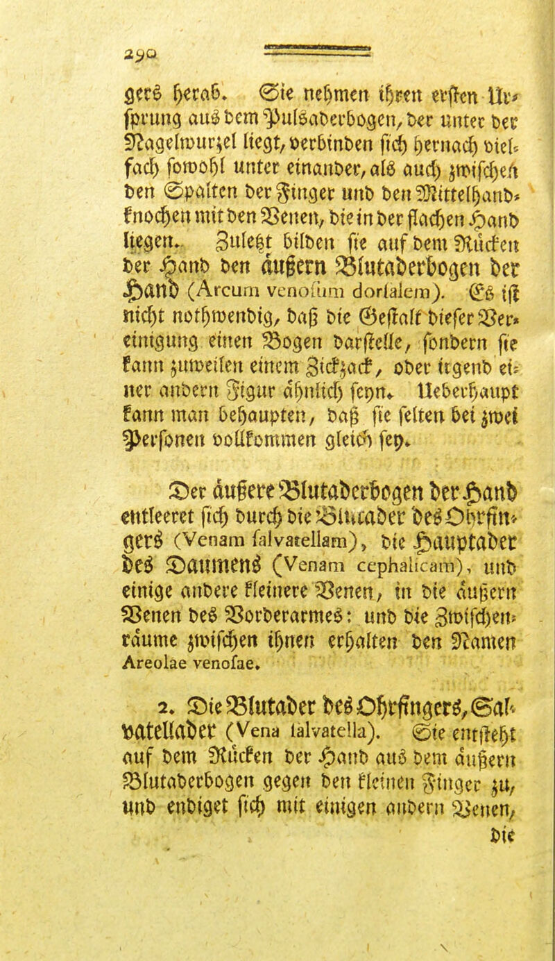 ger£ fjera&. 0ie nehmen ifjren «vffen Uv* fprung au$ Dem ^ulsaDer&ogen, t>er unter Der £ftagefn>ur*el liegt, uer&mDen ftcf) f)ernacf) öiet* fad& fomofjl unter einanDer,a!S aud) tmfd)ti\ Den (Spalten Der ginget unD Den SSJKttel&anD* frieden mit Den leiten, Die in Der (lachen JjbanD liegen.. gufo|t fcilDen fie auf Dem fHücte« Der Jg>ant> Den äugern 25(utaberbocjen ber «ftattb (Arcum venofum dodakm). (£;& ff| mcfjt notfjroenDig, Dag Die ®ejtaf£ DieferSSer» emigimg einen 23ogen DarfMe, fonDern fte rann ^umetten einem gicfyacf, oDer ttgenD ek ner anbern Stgur afjnftdj fenm. Ue&erfjaupr fann man behaupten, Dag fte feiten &et $nxi 3>erfonen Doüfommen gleich fep- ©er auf ere ^Blutabcrbo^en kr£an& entleeret fiel) Durcf) Die jölucaber DegCtyrftm ger$ (Venam faivatellam), Die |)aUptafcet S)eS ©aumen^ (Venam cephalicam), unD' einige anDere ffeinere Irenen, in Die augern Sßenen DeS 23orDerarme$: unD Die Btt>tfd>etts räume jmtfe^ett ijjnen ttfynltm Den fflamn Areolae venofae» MtCUat)er (Vena lälvatella). ©te etifffe§* auf Dem Surfen Der £anD au6 Dem dugern SBlutaDer&ogen gegen Den fleinen finge* $u, unD enDtget ftcf) mit einigen auDern Letten, Die