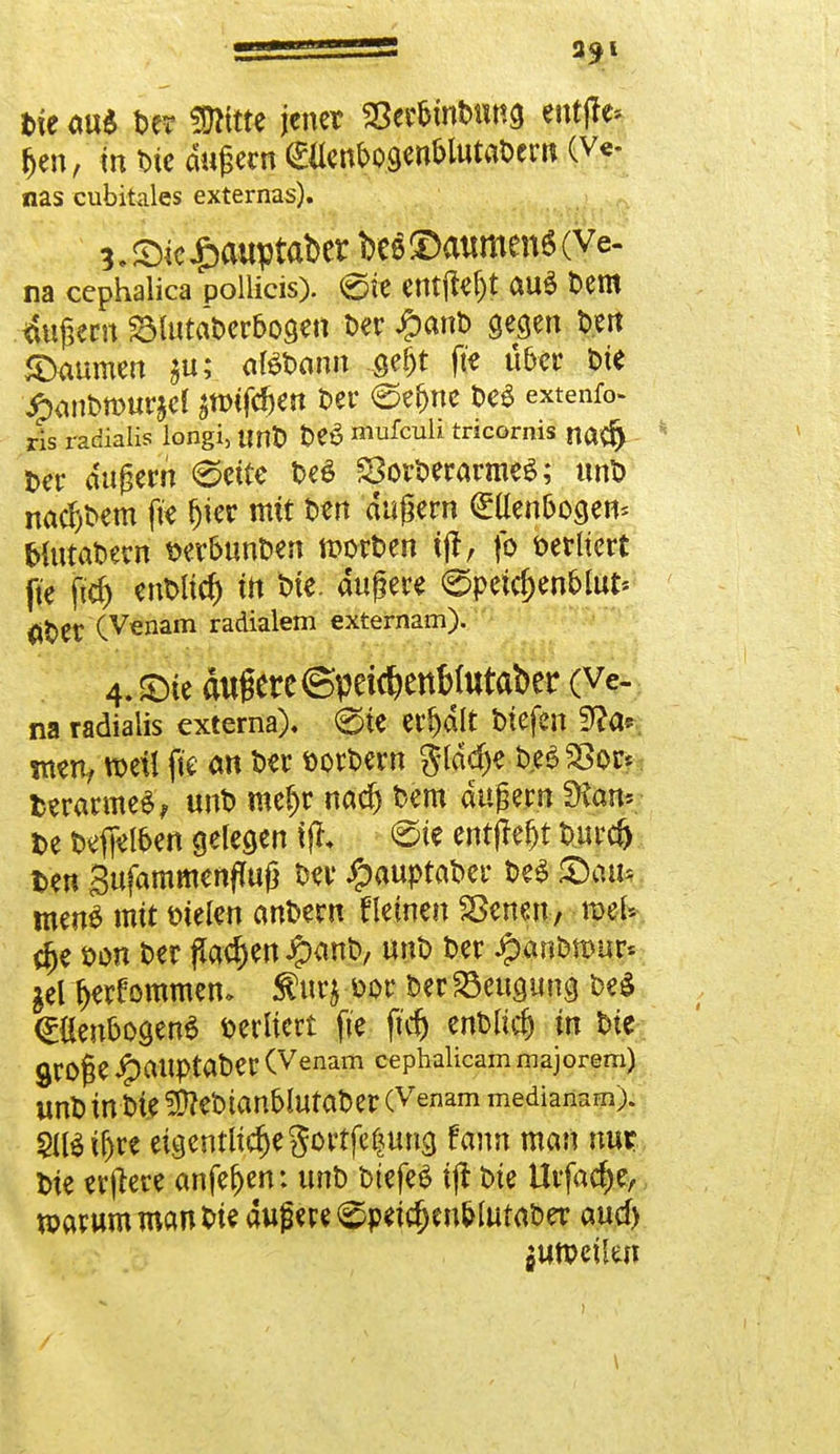 fcte au$ m tDlttte jener SSerbinbung ent(tc Jen, in t>ie äußern»nbogenblutabern (v* nas cubitales externas). 3. Sic £ouptaber bes Baumen« (Ve- na eephalica pollicis). @ie entfielt au$ Dem äußern SlutaDerbogen Der #anD gegen Den «Damnen $u; «tebann ßef^t fte über Die £anbn>ur$el ^tDtfc^en Der ©e^nc fte* extenfo ris radialis longi, unD DeS mufeuh tricornis natf) Der äußern 0ette De£ SorberarmeS; unb nähern fte (jier mit Den äußern Ellenbogen* fcfatabew t>er&unben »orten tff, fo berhert fte ftcf) enblid) in ine. äußere (gpeidjen&lut* äDer (Venam radialem externam). 4.SDic äußere ©peicfcenbfataber (Ve- na radialis externa). 0ie erfjdlt btefen 9?a* wen, weil fte an Der borbern glddje b.eöSSoc* fcerarmeS, unb meljr naef) Dem äußern SKan*- t>e beffelben gelegen f ff, <5ie entfielt t>urc& fcen Sufammenfluß Der £auptabcr be$ Stau* men£ mit bielen anDern tleinen £>cnen, meU rfje öon t>er flauen Jg>ant>, unb Der £an&mur« gel t>erf ommen. $urj bor Der Beugung be$ <£{lenbogen$ sediert fte ft'cfj ent>Iic& in Die QfOfje ipaitptaDer (Venam cephalicam majorem) UnD in Die !D?eDianblutaDer (Venam medianam). SlBiljre eigentliche gottfetjung fann man nur; Die erjtere anfef)en: unD btefeä ijt Die Urfac&e, warum man Die dufw^peic^nblutaDer auef) ! I / S »