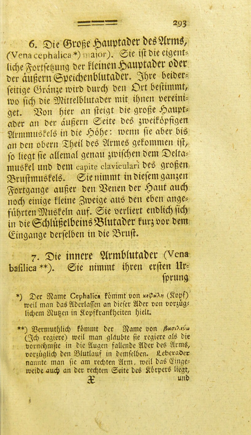 6. ©te (Stoße £aitptat>er betritt*, (Vena cephalica *) major), (Sie- i|t Die etgent* ndjegortferjung t>er f leinen £auptai>er ober Der äußern ©peicbenMutaber* 3&« betber* fettige ®rdnje wirb t>urci> Den Oft beftimmt, wo ft'cfj Die mmMnttötv mit. u)nen seretm* get 33on ^tec an ffeigt Die große ipaupt* «Der an Der äußern 0eite t>cö jnmttpföett Sfemmüöfefö in Die #6fje: wenn ft'e aber bte nn Den obern £&etl De£ Sfrme« gekommen ife fo liegt ft'e aüemal genau jtmfdjen Dem JDelta* musfei unD Dem capite clavicuiari DeS großen SSrujtmuet el$\ «Sie nimmt in Dtefem ganzen Fortgänge außer Den Sßenen Der £aut aucr) nodj einige «eine Smeige au$ Den eben ange* führten 2ftu3feln auf. <5te oeruert enDltcf) ftd) in Die ©^lügelbeind SSlutaber furj Dor Dem (Eingänge Derfelben in Die SBrujl. 7. Sie innere $rmfclutat>er (Vena bafilica **). (Sie nimmt tfjren erjten Ur* fprung *) £)er SRame Cephalica fommt \?on *i(p*\v (topf) roetl man baö Slberlaffen an biefer 2lber üon t>orjüg* lid;em fftufcen in ^opffvanftjeiten f)ielt. **) 33ermutf)licr; fommt ber Sftame »on ß*<r&w<* (%d) regiere) roeil man glaubte fic regiere als bie .toorne^mftc in bie Stugen fallenbe Stber beö Strmg, corjüglii ben föluttauf in bcmfelbem üebev-aöec nannte man fte am rechten 2km. weil baö <£inge? roeibe auefc an Der regten (Seite beS ££>rper$ liegt, 3£ unb