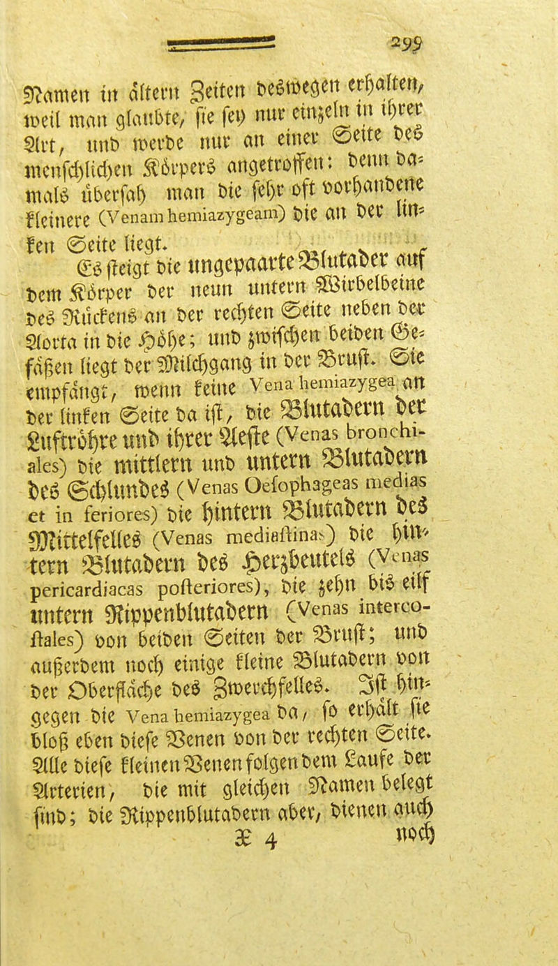 tarnen irr altern Betten Deswegen ereifert, Wü man glaubte, fte fei) nur einzeln tu il)rer mt, unD merDe nur an einer ©ette Deö menfd)lid)en ätoper* angetroffen: beim oa* maß überfaf) man ine fel>r oft aor&anbene Heinere (Venamhemiazygeam) t>tC all Der litt* fen ©ette Hegt . rf (Bffeigt t>te tmsepaatte&fotaber auf Dem Körper Der neun untern Söirbelbeme t>e£ SHucTenö öit Der rechten ©eite nebenbei' Slorta in Die £6&e; tmb jmifdjen beiDm <öt> fdßen liegt Der 2Md)gang in Der 23rujL ©te Cllipfdngt, »enn feÜie Vena heimazygea <m Der linfen ©eite Da ifl, Die »lutabWl bet 2ufftM)reirob iftret «efte (Venas bro nchi- aics) Die mittlem unD untern *blutabem be6 @(ftUmbe$ (Venas Oefophageas medias et in feriores) Die fjintent »fotabetn Qp f)3ZitteIfet(eÖ (Venas mediaftina>) Die l)UV' tetm »fotabem be$ £erjbeutel* (Vena? pericardiacas pofteriores), tue $et)ll beeilt tintern «Kippenblutabern (Venas interco- flales) <oon beiDen ©eiten Der 23ruft; unD ÄUgcrbcm nod) einige fleine SBlutaDern »ort Der Oberfläche be* 3merd)feüe^ 3(f &*£ (jegen Die Vena hemiazygea Da, fo erhalt fte bloß eben Diefe SBenen Don Der rechten ©ette. 9tße Diefe f leinen SSenen folgen Dem £aufe Der Arterien , Die mit gleichen tarnen belegt füiD; Die SKippen&lutabecn aber, Dienen aud) £ 4