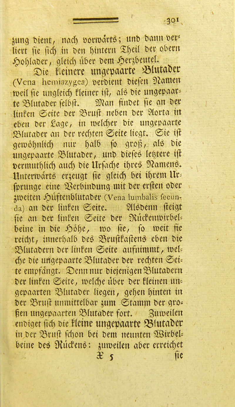 Sung btent, nad) oormdrtS; tmb bann m< liefet ftc ftd) in ben gittern X&ett bei* ober» Jpof)laber, gleich über bem iperjbettteL ©te Heinere ungepaarte ^ölutaoer (Vena hemiazygea) oerbtent tiefen tarnen n>etl fte ungleich fleiner ijt, afe bte ungepaar* te 23ltttaber fel&ffc SÖtan ft'nbet fte an ber linfen Seite ber S3cuft neben ber ?lorta i» eben ber £age, in melier bte ungepaarte 23lutaber au ber recfjten Seite Hegt «Sie ijt gemöf)nud) nur fjalb fo gro£, atö bte ungepaarte 23lutaber, unb btefeS teuere i(t t>ermutf)ltd) attd) bte Urfadje if)re£ 3ttameno\ ttntermdrts erzeugt fte gletcf) bei tf)rem Ifc fprunge eine Sßerbtnbung mit ber erjlen ober fetten ^)Üftettbhttaber (Vena lumbal« fecur* da) an ber unfen (Seite* SllSbenn jteigt fte an ber linfen Seite ber ütutfentmrbek betne in bie Jpöfje/ n>o fte/ fo weit fte reicht, innerhalb be3 23rujtfajien3 eben bte SMutabern ber linfen Seite aufnimmt/ mel= dje bte ungepaarte 23lutaber ber rechten ©et« te empfangt. £>ennnur biejemgenSBlutabern ber linfen (Seite, meldje über ber f leinen un^ gepaarten SMutaber Hegen, gefjen fjtnten in ber S3rujt unmittelbar $um Stamm ber gro* $en ungepaarten ^futat>er fort. 3»metlen enbtget ftd) bte Herne ungepaarte 23Uttat>er in ber 23nt(r fd)on bei bem neunten Sö&trb'efc betne be$ SKutfenS: ^umeilen aber erreichet $ 5 flC